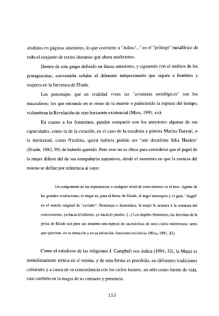 aludidos en páginas anteriores, lo que convierte a “Adieu’ en el “prólogo” metafórico de
todo el conjunto de textos literarios que ahora analizamos.
Dentro de este grupo definido en líneas anteriores, y siguiendo con el análisis de los
protagonistas, convendría señalar el diferente temperamento que separa a hombres y
mujeres en la literatura de Eliade.
Los personajes que en realidad viven las “aventuras ontológicas” son los
masculinos; los que entrando en el reino de la muerte o padeciendo la ruptura del tiempo,
vislumbran la Revelación de otro horizonte existencial (Micu, 1991, xii).
En cuanto a los femeninos, pueden compartir con los anreriores algunas de sus
capacidades, como la de la creación, en el caso de la escultora y pintora Marina Darvari, o
la intelectual, como Niculina, quien hubiera podido ser “une deuxiéme Julia Hasdeu”
(Eliade, 1982, 93) de haberlo querido. Pero esto no es óbice para considerar que el papel de
la mujer difiere del de sus compañeros narrativos, desde el momento en que la esencia del
mismo se define por referencia al suyo:
Un componente de las experiencias a cualquier nivel de conocimiento es el eros. Agente de
las grandes revelaciones, la mujer es, para el héroe de Eliade, el ángel mensajero y el guía. “Ánge¡”
en el sentido original de “enviado”. Demiurga o demoníaca, la mujer le arrastra a la aventura del
conocimiento, ya hacia el infierno, ya hacia el paraíso. [...] Los ángeles femeninos, las heroínas de la
prosa de Eliade son para sus amantes una especie de sacerdotisas de unos cultos misteriosos: seres
que ejercitan -en su tentación yen su salvación- funciones iniciáticas (Micu, 1991, XI).
Como el estudioso de las religiones J. Campbell nos indica (1994, 32), la Mujer es
inmediatamente mítica en sí misma, y de esta forma es percibida, en diferentes tradiciones
culturales y a causa de su concordancia con los ciclos lunares, no sólo como fuente de vida,
sino también en la magia de su contacto y presencia.
353
 