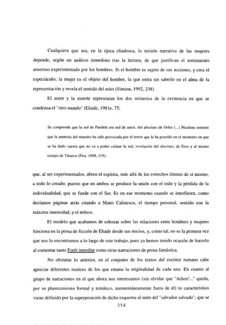 Cualquiera que sea, en la épica eliadesca, la misión
depende, según un análisis inmediato tras la lectura, de que
amoroso experimentado por los hombres. Si el hombre es sujeto
espectáculo; la mujer es el objeto del hombre, la que entra sin
representación y revela el sentido del mito (Simion, 1992, 238).
El amor y la muerte representan los dos misterios de
condensa el “otro mundo” (Eliade, 198 le, 75;
narrativa de las mujeres
justifican el sentimiento
de sus acciones, y crea el
saberlo en el alma de la
la existencia en que se
Se comprende que la sed de Pandele era sed de amor, del absoluto de Orfeo [...] Niculina sostiene
que la amnesia del maestro ha sido provocada por el terror que le ha poseído en el momento en que
se ha dado cuenta que no va a poder calmar la sed, revelación del absoluto, de Eros y al mismo
tiempo de Tánatos (Piru, 1988, 119);
que, al ser experimentados, abren el espíritu, más allá de los estrechos límites de sí mismo,
a todo lo creado; puesto que en ambos se produce la unión con el todo y la pérdida de la
individualidad, que se funde con el Ser. Es en ese momento cuando se interfieren, como
decíamos páginas atrás citando a Matei Calinescu, el tiempo personal, sentido con la
máxima intensidad, y el mítico.
El modelo que acabamos de esbozar sobre las relaciones entre hombres y mujeres
funciona en la prosa de ficción de Eliade desde sus inicios, y, como tal, no es la primera vez
que nos lo encontramos a lo largo de este trabajo, pues ya hemos tenido ocasión de hacerlo
al comentar tanto Forét interdite como otras narraciones de prosa fantástica.
No obstante lo anterior, en el conjunto de los textos del escritor rumano cabe
apreciar diferentes matices de los que emana la originalidad de cada uno. En cuanto al
grupo de narraciones en el que ahora nos interesamos (sin olvidar que “Adieu~ queda,
por su planteamiento formal y temático, momentáneamente fuera de él) lo característico
viene definido por la superposición de dicho esquema al mito del “salvador salvado”, que se
354
 
