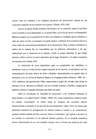 cuenta “entre los símbolos y las imágenes peculiares del gnosticismo, aunque no son
creaciones originales de los maestros de la gnosis” (Eliade, 1979, 369).
Gracias al propio Eliade podemos informamos de su contenido, según el cual Dios
envía al mundo a un ser primordial, o a su propio Hijo, con el fin de salvar a la Humanidad.
Mientras cumple con su propósito de revelar a los elegidos la verdadera gnosis redentora, y
antes de volver al cielo, el mensajero no puede negarse a disfrutar de los placeres físicos ni
evitar sufrir las consecuencias humillantes de la encarnación. Otras variantes introducen el
motivo de la captura del ser trascendente por las potencias demoniacas, y de que,
embrutecido por la inmersión en la materia, olvida su propia identidad; lo que obliga
entonces a Dios a enviar un nuevo mensajero que le haga “despertar” y le ayude a recuperar
la conciencia de sí (idem, 363).
La utilización de estos ingredientes gana en complejidad, por añadidura, si
atendemos a que no se trata de una simple traslación de los mismos, al entretejerse con una
reinterpretación del mito clásico de Orfeo y Eurídice. Intercambiados sus papeles bajo la
influencia, a su vez, de los de Simón el Mago y su compañera Elena (Petrescu, 1988, 121 -
122), emblemas del gnosticismo, Orfeo representará el papel del salvador que olvida su
mensaje y en su “descenso al infierno” cae en el mundo corporal; y Eurídice, imagen de la
sabiduría celeste, el segundo mensajero que debe rescatarlo.
Orfeo es considerado un “fundador de iniciaciones” y de “misterios referentes al
alma humana y su supervivencia” (Eliade, 1985b, 55), cuyas experiencias extáticas tienen
un carácter “escatológico” en cuanto tratan de “asegurar una existencia ulterior
bienaventurada al iniciado en un más allá de tipo paradisíaco” (idem, 55-6). La noticia que
pretenden transmitir los protagonistas de nuestros relatos es similar y, en consecuencia,
podemos hablar también de ellos como de “héroes civilizadores” que aspiran a devolver al
ser humano la conciencia, en la tradición dualista gnóstica, de su olvidada naturaleza
divina, domesticando no ya a los animales salvajes sino a la bestia que anida en una vida
355
 