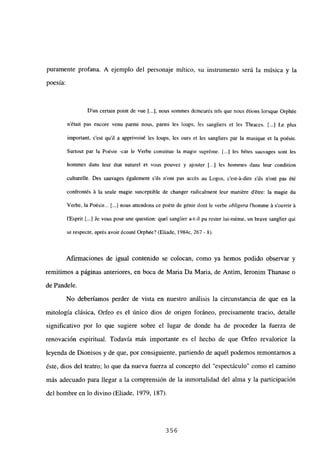 puramente profana. A ejemplo del personaje mítico, su instrumento será la música y la
poesía:
Dun certain point de vue [...], nous sommes demeurés tels que neus étions lorsque Orphée
n’était pas encere venu parmi neus, parmi les loups, les sangliers et les Thraces. [...JLe plus
¡mportant, c’est quil a apprivoisé les loups, les ours et les sangliers par la musique et la poésie.
Surtout par la Poésie -car le Verbe constitue la magie supréme. [.1 les bétes sauvages sont les
hommes dans leur état naturel et veus peuvez y ajeuter [.•.] les hommes dans leur condition
culturelle. Des sauvages également s’ils n’ont pas accés au Logos, c’est-á-dire s’ils n’ont pas été
confrontés ji la seule magie susceptible de changer radicalment leur maniére détre: la magie du
Verbe, la Poésie.. 1..] nous attendons ce poéte de génie dont le verbe obligera l’homme A s’ouvrir A
l’Esprit [.1 Je vous pose une question: quel sanglier a-t-il pu rester lui-méme, un brave sanglier qui
se respecte, aprés avoir écouté Orphée? (Eliade, 1984c, 267- 8).
Afirmaciones de igual contenido se colocan, como ya hemos podido observar y
remitimos a páginas anteriores, en boca de Maria Da Maria, de Antim, Ieronim Thanase o
de Pandele.
No deberíamos perder de vista en nuestro análisis la circunstancia de que en la
mitología clásica, Orfeo es el único dios de origen foráneo, precisamente tracio, detalle
significativo por lo que sugiere sobre el lugar de donde ha de proceder la fuerza de
renovación espiritual. Todavía más importante es el hecho de que Orfeo revalorice la
leyenda de Dionisos y de que, por consiguiente, partiendo de aquél podemos remontamos a
éste, dios del teatro; lo que da nueva fuerza al concepto del “espectáculo” como el camino
más adecuado para llegar a la comprensión de la inmortalidad del alma y la participación
del hombre en lo divino (Eliade, 1979, 187).
356
 