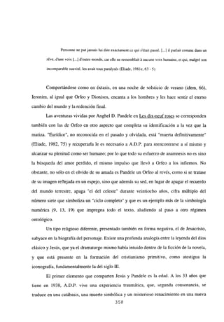 Personne nc putjamais lui dire exactament ce qui sétair passé. [...] il parlait comme dans un
réve, d’une voix [...] d’outre-monde, car elle ne ressemblait ‘a aucune voix humaine, et qui, malgré son
incomparable suavité, les avait tous paralysés (Eliade, 198 le, 63- 5).
Comportándose como en éxtasis, en una noche de solsticio de verano (idem, 66),
Ieronim, al igual que Orfeo y Dionisos, encanta a los hombres y les hace sentir el eterno
cambio del mundo y la redención final.
Las aventuras vividas por Anghel D. Pandele en Les dix-neuf roses se corresponden
también con las de Orfeo en otro aspecto que completa su identificación a la vez que la
matiza. “Eurídice”, no reconocida en el pasado y olvidada, está “muerta definitivamente”
(Eliade, 1982, 75) y recuperarla le es necesario a A.D.P. para reencontrarse a si mismo y
alcanzar su plenitud como ser humano; por lo que todo su esfuerzo de anamnesis no es sino
la búsqueda del amor perdido, el mismo impulso que llevó a Orfeo a los infiernos. No
obstante, no sólo en el olvido de su amada es Pandele un Orfeo al revés, como si se tratase
de su imagen reflejada en un espejo, sino que además su sed, en lugar de apagar el recuerdo
del mundo terrestre, apaga “el del celeste” durante veintiocho años, cifra múltiplo del
número siete que simboliza un “ciclo completo” y que es un ejemplo más de la simbologia
numérica (9, 13, 19) que impregna todo el texto, aludiendo al paso a otro régimen
ontológico.
Un tipo religioso diferente, presentado también en forma negativa, el de Jesucristo,
subyace en la biografía del personaje. Existe una profunda analogía entre la leyenda del dios
clásico y Jesús, que ya el dramaturgo mismo había intuido dentro de la ficción de la novela,
y que está presente en la formación del cristianismo primitivo, como atestigua la
iconografía, fundamentalmente la del siglo III.
El primer elemento que comparten Jesús y Pandele es la edad. A los 33 años que
tiene en 1938, A.D.P. vive una experiencia traumática, que, segunda consonancia, se
traduce en una catábasis, una muerte simbólica y un misterioso renacimiento en una nueva
358
 
