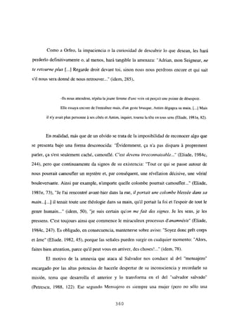 Como a Orfeo, la impaciencia o la curiosidad de descubrir lo que desean, les hará
perderlo definitivamente o, al menos, hará tangible la amenaza: “Adrian, mon Seigneur, ne
te retourne plus ji...] Regarde droit devant toi, sinon nous nous perdrons encore et qui sait
sil nous sera donné de nous retrouver...” (idem, 285),
-lis nous attendent, répéta lajeune femme dune voix oíl per~ait une poinre de désespoir.
Elle essaya encore de lentratuer mais, dun geste brusque, Antim dégageasa main. [.1 Mais
il ny avait plus personne ‘ases cótés et Antim. inquiet, tourna la téte en tous sons (Eliade, 198 le, 82).
En realidad, más que de un olvido se trata de la imposibilidad de reconocer algo que
se presenta bajo una forma desconocida: “Évidemment, ~a na pas disparu á proprement
paría, ~a s’est seulement caché, camouflé. C’est devenu irreconnaisable (Eliade, 1984c,
244), pero que continuamente da signos de su existencia: “Tout ce qui se passe autour de
nous pourrait camoufler un mystére et, par conséquent, une révélation décisive, une vérité
bouleversarxte. Ainsi par example, nimporte quelle colombe pourrait camoufler (Eliade,
198 le, 73), “Je l’ai rencontré avant-hier dans la rue, itportait une colombe blessée dans sa
main.. .[...] il tenait toute une théologie dans sa main, quil portait la foi et lespoir de tout le
genre humain (idem, 50), ‘je suis certain qu’on me fait des signes. Je les sens, jo les
pressens. C’est toujours ainsi que commence le miraculeux processus d’anamnésis” (Eliade,
1984c, 247). Es obligado, en consecuencia, mantenerse sobre aviso: “Soyez donc pr6t corps
et áme” (Eliade, 1982, 45), porque las señales pueden surgir en cualquier momento: “Alors,
faites bien attention, paree quil peut vous en arriver, des choses! (idem, 78).
El motivo de la amnesia que ataca al Salvador nos conduce al del “mensajero”
encargado por las altas potencias de hacerle despertar de su inconsciencia y recordarle su
misión, tema que desarrolla el anterior y lo transforma en el del “salvador salvado”
(Petrescu, 1988, 122). Ese segundo Mensajero es siempre una mujer (pero no sólo una
360
 