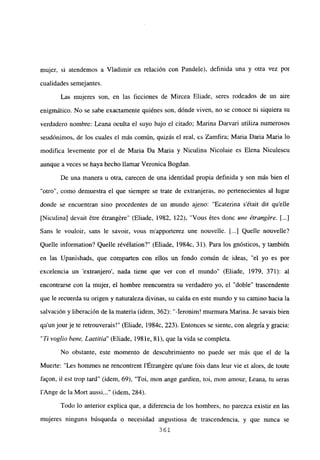 mujer, si atendemos a Víadimir en relación con Pandele), definida una y otra vez por
cualidades semejantes.
Las mujeres son, en las ficciones de Mircea Eliade, seres rodeados de un aire
enigmático. No se sabe exactamente quiénes son, dónde viven, no se conoce ni siquiera su
verdadero nombre: Leana oculta el suyo bajo el citado; Marina Darvari utiliza numerosos
seudónimos, de los cuales el más común, quizás el real, es Zamfira; Maria Daria Maria lo
modifica levemente por el de Maria Da Maria y Niculina Nicolaie es Elena Niculescu
aunque a veces se haya hecho llamar Veronica Bogdan.
De una manera u otra, carecen de una identidad propia definida y son más bien el
“otro”, como demuestra el que siempre se trate de extranjeras, no pertenecientes al lugar
donde se encuentran sino procedentes de un mundo ajeno: “Ecaterina s’était dit quelle
[Niculina] devait ¿tre étrangére” (Eliade, 1982, 122), “Vous étes donc une étrangére. [...]
Sans le vouloir, sans le savoir, vous m’apporterez une nouvelle. [...] Quelle nouvelle?
Quelle information? Quelle révélation?” (Eliade, 1984c, 31). Para los gnósticos, y también
en las Upanishads, que comparten con ellos un fondo común de ideas, “el yo es por
excelencia un ‘extranjero’, nada tiene que ver con el mundo” (Eliade, 1979, 371): al
encontrarse con la mujer, el hombre reencuentra su verdadero yo, el “doble” trascendente
que le recuerda su origen y naturaleza divinas, su caída en este mundo y su camino hacia la
salvación y liberación de la materia (idem, 362): “-Ieronim! murmura Marina. Je savais bien
qu un jour je te retrouverais!” (Eliade, 1984c, 223). Entonces se siente, con alegría y gracia:
“Ti voglio bene, Laetitia” (Eliade, 198 le, 81), que la vida se completa.
No obstante, este momento de descubrimiento no puede ser más que el de la
Muerte: “Les hommes ne rencontrent l’Étrangére qu’une fois dans leur vie et alors, de toute
faqon, jI est trop tard” (idem, 69), “Toi, mon ange gardien, toi, mon amour, Leana, tu seras
lAnge de la Mort aussi (idem, 284).
Todo lo anterior explica que, a diferencia de los hombres, no parezca existir en las
mujeres ninguna búsqueda o necesidad angustiosa de trascendencia, y que nunca se
361
 