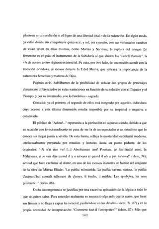 planteen ni su condición ni el logro de una libertad total o de la redención. De algún modo,
ya están donde sus compañeros quieren ir, y así, por ejemplo, con sus voluntarios cambios
de edad viven en ellas mismas, como Marina y Niculina, la ruptura del tiempo. Lo
femenino es el guía, el instrumento de la Sabiduría al que aluden los “Fedeli damore”, la
vía de acceso a otro régimen existencial. Se trata, por otro lado, de una noción acorde con la
tradición ortodoxa, al menos durante la Edad Media, que subraya la importancia de la
naturaleza femenina y materna de Dios.
Páginas atrás, hablábamos de la posibilidad de señalar dos grupos de personajes
claramente diferenciados en estas narraciones en función de su relación con el Espacio y el
Tiempo, y por su intermedio, con lo fantástico - sagrado.
Conocido ya el primero, el segundo de ellos está integrado por aquellos individuos
cuyo acceso a esta última dimensión resulta imposible por su ineptitud o negativa a
constataría.
El público de “Adieu’ representa a la perfección el supuesto citado, debido a que
su relación con lo extraordinario no pasa de ser la de un espectador o un estudioso que lo
conoce sin llegar jamás a vivirlo. De esta forma, refleja la mentalidad occidental moderna,
intelectualmente preparada por estudios y lecturas, hasta un punto pedante, de los
originales: “-Je n’ai rien vu! ji...] Absolument rien! Pourtant, je l’ai étudié aussi, le
Mahayana, et je sais dire quand il y a nirvana et quand il ny a pas nirvana!” (idem, 74);
actitud que hace exclamar al Autor, en uno de los escasos instantes de humor del conjunto
de la obra de Mircea Eliade: “Le publie mintimide. Le public savant, surtout, le public
d’aujourd’hui connait te]lement de choses, il étudie, il médite. Les symboles, les sens
profonds~..” (idem, 88).
Dicha incompetencia se justifica por una excesiva aplicación de la lógica a todo lo
que se quiere saber. Para entender realmente es necesario algo más que la razón, que tiene
sus límites y no llega a captar lo esencial, perdiéndose en los detalles (idem; 71, 87) y en la
propia necesidad de interpretación: “Comment faut-il l’interpréter?” (idem, 87). Más que
362
 