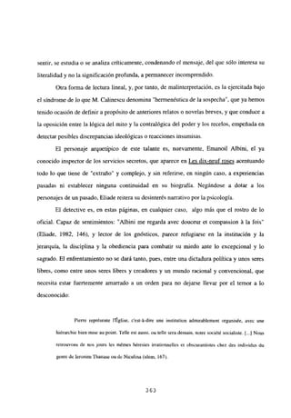 sentir, se estudia o se analiza críticamente, condenando el mensaje, del que sólo interesa su
literalidad y no la significaciónprofunda, a permanecer incomprendido.
Otra forma de lectura lineal, y, por tanto, de malinterpretación, es la ejercitada bajo
el síndrome de lo que M. Calinescu denomina “hermenéutica de la sospecha”, que ya hemos
tenido ocasión de definir a propósito de anteriores relatos o novelas breves, y que conduce a
la oposición entre la lógica del mito y la contralógica del poder y los recelos, empeñada en
detectar posibles discrepancias ideológicas o reacciones insumisas.
El personaje arquetípico de este talante es, nuevamente, Emanoil Albini, el ya
conocido inspector de los servicios secretos, que aparece en Les dix-neuf roses acentuando
todo lo que tiene de “extraño” y complejo, y sin referirse, en ningún caso, a experiencias
pasadas ni establecer ninguna continuidad en su biografía. Negándose a dotar a los
personajes de un pasado, Eliade reitera su desinterés narrativo por la psicología.
El detective es, en estas páginas, en cualquier caso, algo más que el rostro de lo
oficial. Capaz de sentimientos: “Albini me regarda avec douceur et compassion Li la fois”
(Eliade, 1982, 146), y lector de los gnósticos, parece refugiarse en la institución y la
jerarquía, la disciplina y la obediencia para combatir su miedo ante lo excepcional y lo
sagrado. El enfrentamiento no se dará tanto, pues, entre una dictadura política y unos seres
libres, como entre unos seres libres y creadores y un mundo racional y convencional, que
necesita estar fuertemente amarrado a un orden para no dejarse llevar por el temor a lo
desconocido:
Pierre représente lÉglise, c’est-’a-dire une institution admirablement organisée, avec une
hiérarchie bien mise au point. Telle est aussi, ou telle sera demain, notre société socialiste. [...] Nous
retrouvons de nos jours les mémes héresies irrationnelles et obscurantistes chez des individus du
genre de Ieronim Thanase ou dc Niculina (idem, 167).
363
 