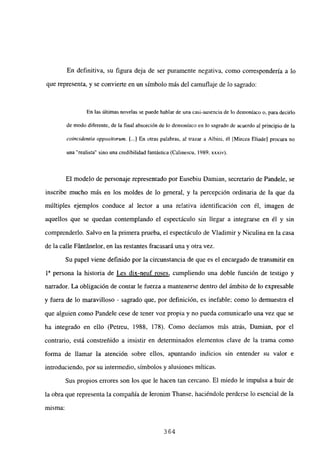En definitiva, su figura deja de ser puramente negativa, como correspondería a lo
que representa, y se convierte en un símbolo más del camuflaje de lo sagrado:
En las últimas novelas se puede hablar de una casi-ausencia de lo demoníaco o, para decirlo
de modo diferente, de la final absorción de lo demoniaco en lo sagrado de acuerdo al principio de la
coincidentia oppositorum. [...JEn otras palabras, al trazar a Albini, él [Mircea FIlado] procura no
una “realista” sino una credibilidad fantástica (Calinescu, 1989, xxxiv).
El modelo de personaje representado por Eusebiu Damian, secretario de Pandele, se
inscribe mucho más en los moldes de lo general, y la percepción ordinaria de la que da
múltiples ejemplos conduce al lector a una relativa identificación con él, imagen de
aquellos que se quedan contemplando el espectáculo sin llegar a integrarse en él y sin
comprenderlo. Salvo en la primera prueba, el espectáculo de Víadimir y Niculina en la casa
de la calle Fántánelor, en las restantes fracasará una y otra vez.
Su papel viene definido por la circunstancia de que es el encargado de transmitir en
ía persona la historia de Les dix-neuf roses, cumpliendo una doble función de testigo y
narrador. La obligación de contar le fuerza a mantenerse dentro del ámbito de lo expresable
y fuera de lo maravilloso - sagrado que, por definición, es inefable; como lo demuestra el
que alguien como Pandele cese de tener voz propia y no pueda comunicarlo una vez que se
ha integrado en ello (Petreu, 1988, 178). Como decíamos más atrás, Damian, por el
contrario, está constreñido a insistir en determinados elementos clave de la trama como
forma de llamar la atención sobre ellos, apuntando indicios sin entender su valor e
introduciendo, por su intermedio, símbolos y alusiones míticas.
Sus propios errores son los que le hacen tan cercano. El miedo le impulsa a huir de
la obra que representa la compañía de Ieronim Thanse, haciéndole perderse lo esencial de la
misma:
364
 