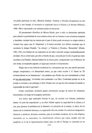 sin poder participar en ellos. Mientras Pandele, Víadimir y Niculina desaparecen en otro
espacio y otro tiempo, el secretario es expulsado hacia la historia y el devenir (Petrescu,
1988, 180) y sancionado a no culminar jamás su iniciación.
El pensamiento filosófico de Mircea Eliade, pese a todo, es demasiado optimista
para admitir la posibilidad de una condena eterna del ser humano a una existencia temporal
y mundana: siempre hay un camino por el que el alma puede reconocer su origen celeste y
siempre hay signos que la “despiertan” y la hacen recordar. Los últimos mensajes que al
secretario le dirigen Pandele, “As always”, y Víadimir y Niculina, “Remember” (Eliade,
1982, 192), nos hablan de esa esperanza en un saber conocido aunque momentáneamente
olvidado. No es irrelevante, por ello, el hecho de que, acuciado por la sed, al igual que antes
suéédié#a cdii Pandele, Damian beberá de la misma jarra, compartiendo con el Maestro, de
este modo, el recipiente sagrado y el agua que concede el renacimiento.
Elegir una u otra solución existencial es, comoquiera que sea, una opción personal,
aunque comprometa a la Humanidad entera, ya que como escribe J. P. Sartre en “El
existencialismo es un humanismo”, con palabras que Eliade cita casi textualmente al final
de Les dix-neuf roses, “el hombre está condenado a ser libre. Condenado porque no se ha
creado a sí mismo y sin embargo es libre. Porque una vez que ha sido arrojado al mundo es
responsable de todo lo que hace”.
Como conclusión, resultaría quizás conveniente recoger de nuevo los elementos
diseminados a lo largo de las páginas anteriores.
Los textos aquí analizados forman lo que, de acuerdo con Culianu, podríamos
llamar “el ciclo del espectáculo” y, en ellos. Eliade supiere la e2nncidad de laculturayel
arte para plantear el problema de la libertad y la salvación de la muerte, es decir, de los
límites de la condición humana y su superación. En este sentido, los universos imaginarios,
literarios y artísticos, devienen sustitutos, para el invididuo moderno, de la vida religiosa,
inexistente en su consciencia. La manifestación artística que mejor cumple con este
propósito es la de la representación teatral, pues en ella el Tiempo se concentra en un
366
 