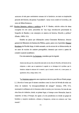 acercarse al más puro sentimiento mmano de lo fantástico, en tanto su inspiración
procede del folclore, del poema “Luceafarul”, varias veces citado en la novela, y de
otros de Mihai Eminescu.
1937. Escritos literarios, críticos y políticos de B. P. Hasdeu, edición crítica de obras
escogidas de este autor, precedidas de “una larga introducción presentando la
biografía de Hasdeu y sus conceptos en materia de historia, filosofía y política”
(Eliade, 1983b, 311).
Entabla un juicio por difamación contra Constantin Kiritzesco, director
general del Ministerio de Instrucción Pública, quien, junto con el periódico Neamul
Románese de Nicolás lorga, le había acusado, con la excusa de su última novela, de
ser autor de escritos de carácter pornográfico; denuncia que estuvo a punto de
costarle su puesto académico.
Con otra narración, La Semiente, considera que ha logrado
ilustrar una idea que iba a desarrollar más tarde en mis obras de filosofía y de historia de las
religiones, a saber, que en apariencia lo sagrado no se distingue de lo profano, que lo
fantástico adopta la máscara de lo natural y que el mundo, siendo tal y como parece, es
igualmente cifra y código (idem, 314).
“La Semiente representa una experiencia decisiva para Mircea Eliade porque
[...] desvela el tema que él mismo considera como la clave de bóveda de todas sus
obras de madurez: ‘la irrecognoscibilidad del milagro”’ (lemnea, 1978, 317),
mostrando la influencia de la literatura sobre la teoría y no viceversa. Se trata de una
obra llena de símbolos, desde, en primer lugar, el tiempo como liberación, hasta la
serpiente, la luna, el bosque, las aguas y la isla paradisíaca en donde un grupo de
hombres y mujeres modernos, urbanos y burgueses, entran en contacto con “otro
mundo
35
 