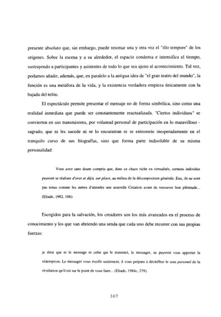 presente absoluto que, sin embargo, puede retomar una y otra vez el “illo tempore” de los
orígenes. Sobre la escena y a su alrededor, el espacio condensa e intensifica el tiempo,
sustrayendo a participantes y asistentes de todo lo que sea ajeno al acontecimiento. Tal vez,
podamos añadir, además, que, en paralelo a la antigua idea de “el gran teatro del mundo”, la
función es una metáfora de la vida, y la existencia verdadera empieza únicamente con la
bajada del telón.
El espectáculo permite presentar el mensaje no de forma simbólica, sino como una
realidad inmediata que puede ser constantemente reactualizada. “Ciertos individuos” se
convierten en sus transmisores, por voluntad personal de participación en lo maravilloso -
sagrado, que ni les sucede ni se lo encuentran ni se entromete inesperadamente en el
tranquilo curso de sus biografías, sino que forma parte indisoluble de su misma
personalidad:
Vous avez sans donte compris que, dans ce chaos riche en virtualités, cenains individus
peuvent se réaliser d’ores el dej4 surplace, au milieu de Ja décomposition généraie. Eux, iis nc sont
pas tenus conime les autres d’attendre une nouvelle Création avant de retrouver leur plénitude...
(Eliade, 1982, 106).
Escogidos para la salvación, los creadores son los más avanzados en el proceso de
conocimiento y los que van abriendo una senda que cada uno debe recorrer con sus propias
fuerzas:
je diral que ni le message ni celui qui le transmet, le messager, ne peuvent vous apporter la
r¿demption. Le messager vous éveille seulement, il vous prépare ‘a déchiffrer le sens personel de la
révélation quil est sur le point de vous faire... (Eliade, 1
984c, 279).
367
 