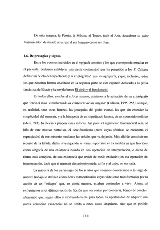 De esta manera, la Poesía, la Música, el Teatro, todo el Arte, descubren su valor
humanizador, destinado a recrear al ser humano como ser libre.
4.6. De presagios y signos.
Entre los cuentos incluidos en el epígrafe anterior y los que corresponde estudiar en
el presente, podemos establecer una cierta continuidad que ha permitido a Ion P. Culianu
definir un “ciclo del espectáculo y la criptografía” que los agruparía, y que, inclusive, reúne
los que nosotros hemos analizado en la segunda parte de este capítulo dedicado a la prosa
fantástica de Eliade y la novela breve El viejo y el funcionario
.
En todos ellos, escribe el crítico rumano, asistimos a la actuación de un criptógrafo
que “crea el mito, estableciendo la existencia de un enigma” (Culianu, 1995, 255); aunque,
en realidad, sean otras fuerzas, las jerarquías del poder estatal, las que sin entender la
simplicidad del mensaje, y a la búsqueda de un significado latente, de un contenido político
(idem, 247), lo elevan a proporciones míticas. Así pues, el argumento fundamental será, al
hilo de este motivo narrativo, el desciframiento (entre cuyas técnicas se encuentra el
espectáculo) de ese misterio mediante las señales que va dejando. Más allá de constituir un
recurso de la fábula, dicha investigación se torna importante en la medida en que funciona
como alegoría de una existencia basada en una operación de interpretación, o dicho de
forma más completa, de una existencia que reside de modo exclusivo en esa operación de
interpretación, dado que el mensaje descubierto puede, al fin y al cabo, no ser nada.
La mayoría de los personajes de los relatos que venimos comentando a lo largo de
nuestro trabajo se definen como Seres extraordinarios cuyas vidas eran transformadas por la
acción de un “milagro” que, en cierta manera, estaban destinados a vivir. Ahora, al
enfrentamos a los últimos textos de ficción que nos restan por comentar, hemos de concluir
afirmando que, según ellos y afortunadamente para todos, la oportunidad de adquirir una
nueva condición existencial no se limita a estos casos singulares, sino que es posible
368
 