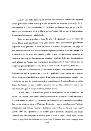 Cuando están todos reunidos, se produce una llamada de teléfono del ingeniero
fliescu, para quien Iconaru trabaja y al que ha pedido les transmita un mensaje. En él,
Iconaru insiste en la proximidad del fin del Exilio y en que hay que prepararse para ese día.
Afirma que “une nouvelle Arche de Noé se prépare” (idem, 164) sin que, al final, se aclare
de manera definitiva a qué está aludiendo.
Salvo los que desarrollan el tema del arte y el espectáculo, todos los relatos de
Mircea Eliade están construidos sobre unos mismos datos fundamentales que también
reaparecen en los presentes: el punto de partida de la intriga nos presenta a un grupo de
personajes o a uno solo, que no destacan por ningún rasgo especial de carácter y cuya vida
se desarrolla de la forma más normal posible; y que, en determinado momento, se
encuentran inmersos, sin darse cuenta, en situaciones confusas, de las que, sin embargo, se
puede afirmar que “cuanto más se avanza en el conocimiento de sus aventuras, más se
comprende que su experiencia es vital desde su punto de vista” (Cioranescu, 1990, 34).
En un tren, en una habitación, o casualmente a la puerta de la tienda de comestibles
de la calle Matasari de Bucarest, en e! caso de “La pélerine”, los textos que nos ocupan se
inician siempre con la coincidencia fortuita de varios de sus personajes en un espacio, y con
el hecho de que esto les permite convertirse en destinatarios de unas palabras que no les
llegan directamente de sus verdaderos emisores sino de otros interpuestos que se las
transmiten, pero que, de cualquier manera, siempre reciben.
De esta forma, la conversación plena de interrupciones de los viajeros de “El
puente”, por empezar con el escrito más tempranamente, les permite a todos ellos compartir
la experiencia de sus respectivos encuentros con distintos hechos o personajes enigmáticos.
Una voz narrativa que habla en 1a persona de singular, y que se identifica como Víadimir,
es la primera que empieza y centra el diálogo en torno a “hay que ver qué cosas pasan”
(Eliade, 1994, 71), a propósito de las palabras que un motorista, Emmanuel, que parece
conocerle muy bien aunque él no sepa de quién se trata, le dirige; y luego sigue Onofrei
contando cómo llegó a relacionarse con un teniente de húsares rojos cuyas preocupaciones
371
 