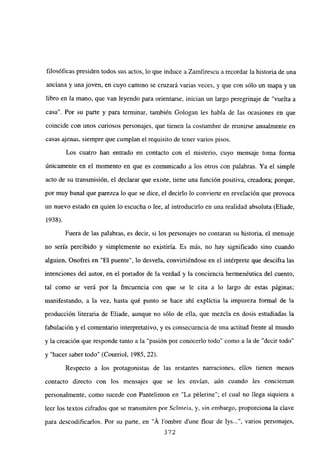 filosóficas presiden todos sus actos, lo que induce a Zamfirescu a recordar la historia de una
anciana y una joven, en cuyo camino se cruzará varias veces, y que con sólo un mapa y un
libro en la mano, que van leyendo para orientarse, inician un largo peregrinaje de “vuelta a
casa”. Por su parte y para terminar, también Gologan les habla de las ocasiones en que
coincide con unos curiosos personajes, que tienen la costumbre de reunirse anualmente en
casas ajenas, siempre que cumplan el requisito de tener varios pisos.
Los cuatro han entrado en contacto con el misterio, cuyo mensaje toma forma
únicamente en el momento en que es comunicado a los otros con palabras. Ya el simple
acto de su transmisión, el declarar que existe, tiene una función positiva, creadora; porque,
por muy banal que parezca lo que se dice, el decirlo lo convierte en revelación que provoca
un nuevo estado en quien lo escucha o lee, al introducirlo en una realidad absoluta (Eliade,
1938).
Fuera de las palabras, es decir, silos personajes no contaran su historia, el mensaje
no sería percibido y simplemente no existiría. Es más, no hay significado sino cuando
alguien, Onofrei en “El puente”, lo desvela, conviniéndose en el intérprete que descifra las
intenciones del autor, en el portador de la verdad y la conciencia hermenéutica del cuento,
tal como se verá por la frecuencia con que se le cita a lo largo de estas páginas;
manifestando, a la vez, hasta qué punto se hace ahí explíctia la impureza formal de la
producción literaria de Eliade, aunque no sólo de ella, que mezcla en dosis estudiadas la
fabulación y el comentario interpretativo, y es consecuencia de una actitud frente al mundo
y la creación que responde tanto a la “pasión por conocerlo todo” como a la de “decir todo”
y “hacer saber todo” (Courriol, 1985, 22).
Respecto a los protagonistas de las restantes narraciones, ellos tienen menos
contacto directo con los mensajes que se les envían, aún cuando les conciernan
personalmente, como sucede con Pantelimon en “La pélerine”; el cual no llega siquiera a
leer los textos cifrados que se transmiten por Scinteia, y, sin embargo, proporciona la clave
para descodificarlos. Por su parte, en “A lombre d’une fleur de lys , varios personajes,
372
 