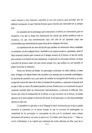 cuatro rumanos y dos franceses, coinciden en una sola estancia, para escuchar, aún sin
habérselo propuesto, lo que Valentin Iconaru quiere decirles por intermedio de su antiguo
jefe.
La naturaleza de los personajes que comentamos se define, en consecuencia, por ser
receptores a los que se dirige una información tan capital que podría modificar toda su
existencia, sin que esta transformación vaya más allá de ser apuntada como una
eventualidad cuya materialización queda fuera de los márgenes del relato.
La experiencia de los seres de ficción que pueblan las narraciones ahora estudiadas
es semejante a la de cualquier lector. Instalado en un espacio propicio, suponemos, ajeno al
flujo temporal exterior pero inmerso en el tiempo unitario de la lectura, el que lee recibe
pasivamente la revelación de una realidad que, al igual que los personajes mismos, no llega
a percibir de primera mano sino que conoce porque otro, que pudiera ser, por ejemplo, el
propio novelista, le comunica.
Como los lectores de Eliade, los personajes comienzan sin saber todavía, y como
ellos, al llegar a las lineas finales han accedido a un mensaje que se pretende soteriológico.
La decisión de asumirlo o no y, por tanto, de cambiar su concepción del Cosmos y su vida,
escapa del control del autor de la obra, el creador de las palabras, y pertenece al mundo real
en que el libro se cierra. De manera paralela, el texto finalizajusto en el momento en que el
contenido recibido debe ser interiorizado individualmente y comenzar la reflexión. Esta
escena, que sería la continuación de la última a la que asistimos en la lectura, no puede
aparecer en el texto porque la elección del lector, la del personaje, es sólo una posibilidad
abierta en cada uno.
Lo paradójico es que pese a ser el lenguaje el único instrumento por el que se puede
transmitir el contenido, es, al mismo tiempo, lo que lo convierte en ininteligible. La
mentalidad de los personajes se corresponde en ello con la occidental, única cultura
destinataria del anuncio, tal como se precisa en “Á lombre dune fleur de lys : “Dans ce
cas-lLi, évidemment, jI ne s’agirait pas seulement des exilés dEurope de l’Est, mais de la
373
 