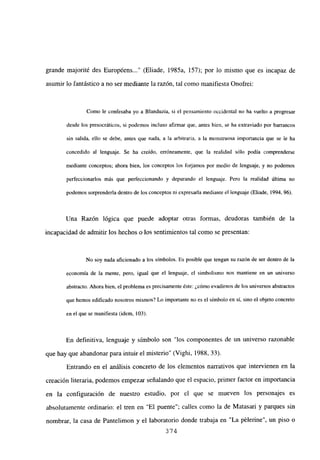 grande majorité des Européens (Eliade, 1985a, 157); por lo mismo que es incapaz de
asumir lo fantástico a no ser mediante la razón, tal como manifiesta Onofrei:
Como le confesaba yo a Blanduzia, si el pensamiento occidental no ha vuelto a progresar
desde los presocráticos, si podemos incluso afirmar que, antes bien, se ha extraviado por barrancos
sin salida, ello se debe, antes que nada, a la arbitraria, a la monstruosa importancia que se le ha
concedido al lenguaje. Se ha creído, erróneamente, que la realidad sólo podía comprenderse
mediante conceptos; ahora bien, los conceptos los forjamos por medio de lenguaje, y no podemos
perfeccionarlos más que perfeccionando y depurando el lenguaje. Pero la realidad última no
podemos sorprendería dentro de los conceptos ni expresarla mediante el lenguaje (Eliade, 1994, 96).
Una Razón lógica que puede adoptar otras formas, deudoras también de la
incapacidad de admitir los hechos o los sentimientos tal como se presentan:
No soy nada aficionado a los símbolos. Es posible que tengan su razón de ser dentro de la
economía de la mente, pero, igual que el lenguaje, cl simbolismo nos mantiene en un universo
abstracto. Ahora bien, el problema es precisamente éste: ¿cómo evadirnos de los universos abstractos
que hemos edificado nosotros mismos? Lo importante no es el símbolo en sí, sino el objeto concreto
en el que se manifiesta (idem, 103>.
En definitiva, lenguaje y símbolo son “los componentes de un universo razonable
que hay que abandonar para intuir el misterio” (Vighi, 1988, 33).
Entrando en el análisis concreto de los elementos narrativos que intervienen en la
creación literaria, podemos empezar señalando que el espacio, primer factor en importancia
en la configuración de nuestro estudio, por el que se mueven los personajes es
absolutamente ordinario: el tren en “El puente”; calles como la de Matasari y parques sin
nombrar, la casa de Pantelimon y el laboratorio donde trabaja en “La pélerine”, un piso o
374
 