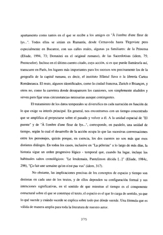 apartamento como tantos en el que se recibe a los amigos en “Á lombre d’une fleur de
lys . Todos ellos se sitúan en Rumania, desde Cernavoda hasta Tirgoviste pero
especialmente en Bucarest, con sus calles reales, algunas ya familiares: de la Princesa
(Eliade, 1994, 73; Domnitei en el original rumano), de las Sacerdotisas (idem, 75;
Preoteselor). Incluso en el último cuento citado, cuya acción, si es que puede llamársela así,
transcurre en París, los lugares más importantes para los sucesos son precisamente los de la
geografía de la capita] mmana, es decir, el instituto Sfántul Saya o la librería Cartea
Románeasca. El resto, algunos identificados, como la ciudad francesa, Zurich o Brian9on, y
otros no, como la carretera donde desaparecen los camiones, son simplemente aludidos y
sirven para fijar unas circunstancias necesarias aunque contingentes.
El tratamiento de los datos temporales se diversifica en cada narración en función de
lo que exige su interés principal. En general, nos encontramos con un tiempo concentrado
que se amplifica al proyectarse sobre el pasado y volver a él. A la unidad espacial de “El
puente” y de “A l’ombre dune fleur de lys , corresponde, en paralelo, una unidad de
tiempo, según la cual el desarrollo de la acción ocupa lo que las sucesivas conversaciones
entre los personajes, quizás porque, en esencia, los dos cuentos no son más que esos
distintos diálogos. En todos los casos, inclusive en “La pélerine” a lo largo de más días, la
historia sigue un orden progresivo lógico - temporal que, cuando ha lugar, incluye los
habituales saltos cronológicos: “Le lendemain, Pantelimon décida II...]” (Eliade, 1984c,
298), “ta fait une semaine quon nest pas vus” (idem, 317).
No obstante, las implicaciones precisas de los conceptos de espacio y tiempo son
distintas en cada uno de los textos, y de ellos dependen su configuración formal y sus
intenciones significativas, en el sentido de que mientras el tiempo es el componente
estructural sobre el que se construye el texto, el espacio es el que lo carga de sentido, ya que
lo qué sucede y cuándo sucede se explica sobre todo por dónde sucede. Una fórmula que es
válida de manera amplia para toda la literatura de nuestro autor.
375
 