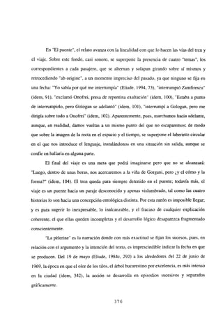 En “El puente”, el relato avanza con la linealidad con que lo hacen las vías del tren y
el viaje. Sobre este fondo, casi sonoro, se superpone la presencia de cuatro “temas”, los
correspondientes a cada pasajero, que se alternan y solapan girando sobre sí mismos y
retrocediendo “ab origine”, a un momento impreciso del pasado, ya que ninguno se fija en
una fecha: “Yo sabía por qué me interrumpía” (Eliade, 1994, 73), “interrumpió Zamfirescu”
(idem, 91), “exclamó Onofrei, presa de repentina exaltación” (idem, 100), “Estaba a punto
de interrumpirlo, pero Gologan se adelantó” (idem, 101), “interrumpí a Gologan, pero me
dirigía sobre todo a Onofrei” (idem, 102). Aparentemente, pues, marchamos hacia adelante,
aunque, en realidad, damos vueltas a un mismo punto del que no escaparemos; de modo
que sobre la imagen de la recta en el espacio y el tiempo, se superpone el laberinto circular
en el que nos introduce el lenguaje, instalándonos en una situación sin salida, aunque se
confíe en hallarla en alguna parte.
El final del viaje es una meta que podrá imaginarse pero que no se alcanzará:
“Luego, dentro de unas horas, nos acercaremos a la viña de Gorgani, pero ¿y el cómo y la
forma?” (idem, 104). El tren queda para siempre detenido en el puente; todavía más, el
viaje es un puente hacia un paraje desconocido y apenas vislumbrado, tal como las cuatro
historias lo son hacia una concepción ontológica distinta. Por esta razón es imposible llegar;
y es para sugerir lo inexpresable, lo inalcanzable, y el fracaso de cualquier explicación
coherente, el que ellas queden incompletas y el desarrollo lógico desaparezca fragmentado
conscientemente.
“La pélerine” es la narración donde con más exactitud se fijan los sucesos, pues, en
relación con el argumento y la intención del texto, es imprescindible indicar la fecha en que
se producen. Del 19 de mayo (Eliade, 1984c, 292) a los alrededores del 22 de junio de
1969, la época en que el olor de los tilos, el árbol bucarestino por excelencia, es más intenso
en la ciudad (idem, 342), la acción se desarrolla en episodios sucesivos y separados
gráficamente.
376
 