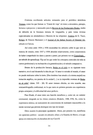 Continúa escribiendo artículos semanales para el periódico derechista
Vremea, como los que forman su “Carnet de viaje” en tomo a encuentros, paisajes,
lecturas o proyectos; y mensuales para la Revista de las Fundaciones Reales, medio
de difusión de la literatura rumana de vanguardia, y para varias revistas
especializadas en orientalística e Historia de las religiones: Asiatica de G. Tucci,
Religio de Ernesto Buonaiuti y el Journal of the Indian Societv of Oriental Art
,
editado en Calcuta.
Así como entre 1934 y 1936 escaseaban los artículos sobre la que será su
materia de estudio, entre 1937 y 1938 abundan relativamente, como consecuencia
de haber comprobado los datos y puesto a punto, por primera vez en Cosmología...
,
un-método d&aprendízaje. Fija así los que serán los conceptos esenciales de toda su
carrera profesional y su inclinación a la generalización y al método comparativo.
Dentro de la producción literaria, Bodas en el cielo es su siguiente texto
narrativo, en el cual desarrolla la idea de que “el amor es extraño al mundo, el amor
no puede realizarse sobre la tierra. [Dos hombres han amado a la misma mujer] esa
tentación angélica, ese paraíso de la unidad [...] es la imposible aventura de Bodas
en el cielo” (idem, 319 - 20). El autor rumano efectúa, en esta ocasión, una
semiautobiografia confesional, en la que nana en primera persona una experiencia
propia semejante y la dificultad del amor perfecto.
Para Eliade, el amor tiene una función metafísica y, como tal, un carácter
ceremonial, integrado en los ritmos cósmicos (Ricketts, 1988, 878). Es, como la
experiencia mística, un instrumento de conocimiento de realidades inaccesibles a la
mente racional que permite distinguir otro tipo de tiempo.
Otros asuntos le preocupan igualmente. Ahora, por primera vez, manifiesta
sus opiniones político - sociales en artículos afines a la Guardia de Hierro, a la que
apoya en contestación a la dictadura del rey Carol U.
36
 