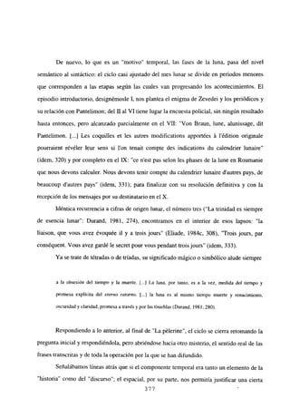 De nuevo, lo que es un “motivo” temporal, las fases de la luna, pasa del nivel
semántico al sintáctico: el ciclo casi ajustado del mes lunar se divide en periodos menores
que corresponden a las etapas según las cuales van progresando los acontecimientos. El
episodio introductorio, designémosle 1, nos plantea el enigma de Zevedei y los periódicos y
su relación con Pantelimon; del II al VI tiene lugar la encuesta policial, sin ningún resultado
hasta entonces, pero alcanzado parcialmente en el VII: “Von Braun, lune, alunissage, dit
Pantelimon. [...] Les coquilles et les autres modifications apportées á lédition originale
pourraient révéler leur sens si l’on tenait compte des indications du calendrier lunaire”
(idem, 320) y por completo en el IX: “ce n’est pas selon les phases de la lune en Roumanie
que nous devons calculer. Nous devons tenir compte du calendrier lunaire d’autres pays, de
beaucoup dautres pays” (idem, 331); para finalizar con su resolución definitiva y con la
recepción de los mensajes por su destinatario en el X.
Idéntica recurrencia a cifras de origen lunar, el número tres (“La trinidad es siempre
de esencia lunar”: Durand, 1981, 274), encontramos en el interior de esos lapsos: “la
liaison, que vous avez évoquée il y a trois jours” (Eliade, 1984c, 308), “Trois jours, par
conséquent. Vous avez gardé le secret pour vous pendant trois jours” (idem, 333).
Ya se trate de tétradas o de triadas, su significado mágico o simbólico alude siempre
a Ja obsesión del tiempo y la muerte. j...] La luna, por tanto, es a la vez, medida del tiempo y
promesa explícita del eterno retorno. [JI la luna es al mismo tiempo muerte y renacimiento,
oscuridad y claridad, promesa a través y por las tinieblas (Durand, 1981, 280).
Respondiendo a lo anterior, al final de “La pélerine”, el ciclo se cierra retomando la
pregunta inicial y respondiéndola, pero abriéndose hacia otro misterio, el sentido real de las
frases transcritas y de toda la operación por la que se han difundido.
Señalábamos líneas atrás que si el componente temporal era tanto un elemento de la
“historia” como del “discurso”; el espacial, por su parte, nos permitía justificar una cierta
377
 
