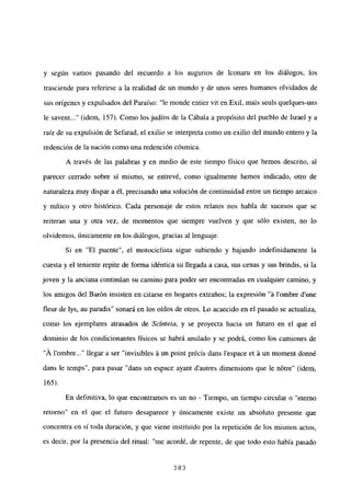 y según vamos pasando del recuerdo a los augurios de Iconaru en los diálogos, los
trasciende para referirse a la realidad de un mundo y de unos seres humanos olvidados de
sus orígenes y expulsados del Paraíso: “le monde entier vit en Exil, mais seuls quelques-uns
le savent (idem, 157). Como los judíos de la Cábala a propósito del pueblo de Israel y a
raíz de su expulsión de Sefarad, el exilio se interpreta como un exilio del mundo entero y la
redención de la nación como una redención cósmica.
A través de las palabras y en medio de este tiempo físico que hemos descrito, al
parecer cerrado sobre sí mismo, se entrevé, como igualmente hemos indicado, otro de
naturaleza muy dispar a él, precisando una solución de continuidad entre un tiempo arcaico
y mitico y otro histórico. Cada personaje de estos relatos nos habla de sucesos que se
reiteran una y otra vez, de momentos que siempre vuelven y que sólo existen, no lo
olvidemos, únicamente en los diálogos, gracias al lenguaje.
Si en “El puente”, el motociclista sigue subiendo y bajando indefinidamente la
cuesta y el teniente repite de forma idéntica su llegada a casa, sus cenas y sus brindis, si la
joven y la anciana continúan su camino para poder ser encontradas en cualquier camino, y
los amigos del Barón insisten en citarse en hogares extraños; la expresión “it l’ombre d’une
fleur de lys, au paradis” sonará en los oídos de otros. Lo acaecido en el pasado se actualiza,
como los ejemplares atrasados de Scínteia, y se proyecta hacia un futuro en el que el
dominio de los condicionantes físicos se habrá anulado y se podrá, como los camiones de
“Á lombre llegar a ser “invisibles it un point précis dans lespace et it un moment donné
dans le temps”, para pasar “dans un espace ayant dautres dimensions que le nOtre” (idem,
165).
En definitiva, lo que encontramos es un no - Tiempo, un tiempo circular o “eterno
retomo” en el que el futuro desaparece y únicamente existe un absoluto presente que
concentra en sí toda duración, y que viene instituido por la repetición de los mismos actos,
es decir, por la presencia del ritual: “me acordé, de repente, de que todo esto había pasado
383
 