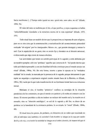 hacía muchísimo [...] Tiempo atrás (quizá un mes, quizá más, unos años, no sé)” (Eliade,
1994, 76).
El valor del mito se reafirma por el rito, al que justifica, y cuyos esquemas se hallan
“indisolublemente vinculados a la estructura misma de la vida espiritual” (Eliade, 1975,
193).
Todo ritual tiene un modelo divino que le proporciona su impronta de acto religioso,
pues no es otra cosa que la rememoración y reactualización del acontecimiento primordial
realizado “ab origine” por los Antepasados, Héroes, etc., que permite distinguir y retener lo
real. Con la repetición de un gesto, éste se revela fijo y duradero en el devenir universal,
evidenciando que algo existe de manera absoluta.
Las actividades que tienen un sentido participan de lo sagrado y están definidas por
un modelo ejemplar; sólo son “profanas” aquellas que carecen de él: “Así puede decirse que
toda actividad responsable y con una finalidad definida constituye para e] mundo arcaico un
ritual” (Eliade, 1984a, 34). De esta forma, inserta a quien lo ejecuta en la “verdadera
realidad” de lo creado, la marcada por la presencia de lo sagrado, porque únicamente lo que
repite un arquetipo o experiencia original común situada fuera de la Historia, es (Eliade,
198 le, 56); razón por la que toda manifestación de un fenómeno tiende hacia esa estructura
inicial.
Mediante el rito, el hombre “primitivo” confiesa su nostalgia de la situación
paradisíaca de los comienzos, en que el mundo era perfecto y él estaba en contacto con los
dioses. El retomo periódico a ella no traduce un rechazo del mundo real y la evasión en el
ensueño, sino su “obsesión ontológica”, su sed de lo sagrado y del Ser, su deseo de no
perderse en la banalidad de la existencia profana, lo no-creado, lo “irreal” (Eliade, 1984a,
88).
El ritual troca los gestos, de profanos, en elementos de un orden que trasciende no
sólo al individuo sino también a la sociedad. Cada hombre se integra en la suya por medio
de él y a la vez, a su través la sociedad se integra en el orden cósmico, de manera tal que el
384
 