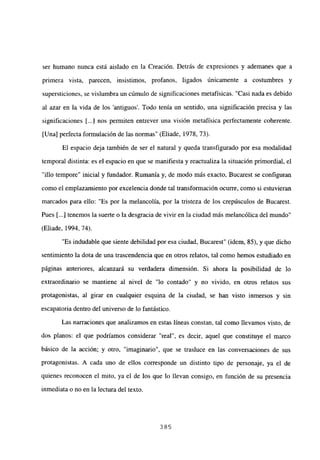 ser humano nunca está aislado en la Creación. Detrás de expresiones y ademanes que a
primera vista, parecen, insistimos, profanos, ligados únicamente a costumbres y
supersticiones, se vislumbra un cúmulo de significaciones metafísicas. “Casi nada es debido
al azar en la vida de los ‘antiguos’. Todo tenía un sentido, una significación precisa y las
significaciones [...] nos permiten entrever una visión metafísica perfectamente coherente.
[Una] perfecta formulación de las normas” (Eliade, 1978, 73).
El espacio deja también de ser el natural y queda transfigurado por esa modalidad
temporal distinta: es el espacio en que se manifiesta y reactualiza la situación primordial, el
“illo tempore” inicial y fundador. Rumania y, de modo más exacto, Bucarest se configuran
como el emplazamiento por excelencia donde tal transformación ocurre, como si estuvieran
marcados para ello: “Es por la melancolía, por la tristeza de los crepúsculos de Bucarest.
Pues Li...] tenemos la suerte o la desgracia de vivir en la ciudad más melancólica del mundo”
(Eliade, 1994, 74).
“Es indudable que siente debilidad por esa ciudad, Bucarest” (idem, 85), y que dicho
sentimiento la dota de una trascendencia que en otros relatos, tal como hemos estudiado en
páginas anteriores, alcanzará su verdadera dimensión. Si ahora la posibilidad de lo
extraordinario se mantiene al nivel de “lo contado” y no vivido, en otros relatos sus
protagonistas, al girar en cualquier esquina de la ciudad, se han visto inmersos y sin
escapatoria dentro del universo de lo fantástico.
Las narraciones que analizamos en estas líneas constan, tal como llevamos visto, de
dos planos: el que podríamos considerar “real”, es decir, aquel que constituye el marco
básico de la acción; y otro, “imaginario”, que se trasluce en las conversaciones de sus
protagonistas. A cada uno de ellos corresponde un distinto tipo de personaje, ya el de
quienes reconocen el mito, ya el de los que lo llevan consigo, en función de su presencia
inmediata o no en la lectura del texto.
385
 