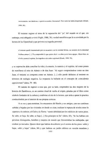 inverosímiles, tan fabulosas, o quizá su nombre, Emmanuel. Pero nada me había despertado (Eliade,
1994, 90>.
El teniente sugiere el tema de la separación del “yo” del mundo en el que, sin
embargo, está obligado a vivir (Vighi, 1988, 36); verdad metafísica que le es revelada por la
lectura de las Upanishad y que provoca su tragedia personal:
el teniente quedó traumatizado por su encuentro con la realidad última, ese misterio de la identidad
brahina-atman. [4 Ya comprenden lo que quiero decir: su alma ya no tiene apegos. Ahora bien, en
él sólo cuenta el espíritu. Su tragedia es de orden espiritual (Eliade, 1994, 79>,
y su superación debe conciliar la vida y la muerte, la materia y el espíritu, tal como ponen
de manifiesto el mito de Adonis o de don Juan: “Al seguir comportándose como un don
Juan, el teniente se comporta como un Adonis. [...] sólo puede definirse al teniente en
términos de teología negativa. La respuesta la hallarán en el concepto de coincidentia
oppositorutn” (idem, 79 - 80).
El camino de regreso a casa que, por su lado, emprenden las dos mujeres de la
historia de Zamfirescu, es un camino ritual de vuelta al origen, guiadas por el libro como
símbolo fundador de la cultura y conforme al rito de la lectura, que aísla a quien lo practica
conduciéndole por el interior de sus propias certezas.
A su vez y para terminar, los encuentros del Barón y sus amigos, con sus continuas
subidas y bajadas por las viviendas en donde se citan, realizan la ruptura de niveles entre lo
superior y lo inferior, el Cielo y la Tierra: “siento debilidad por los edificios de varios pisos.
Se sube, se baja. Se sube, se baja [...] Sin principio ni fin” (idem, 83), “Se las habían con
personas distinguidas, hombres y mujeres de mundo que frecuentaban las embajadas, que
estaban ya iniciados. Quiero decir que habían descubierto ya el secreto de los pisos: subir y
bajar, subir y bajar” (idem, 84) y que habitan un jardín edénico en versión mundana y
389
 