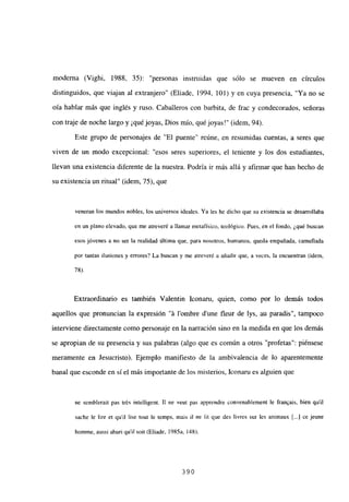 moderna (Vighi, 1988, 35): “personas instruidas que sólo se mueven en círculos
distinguidos, que viajan al extranjero” (Eliade, 1994, 101) y en cuya presencia, “Ya no se
oía hablar más que inglés y ruso. Caballeros con barbita, de frac y condecorados, señoras
con traje de noche largo y ¡quéjoyas, Dios mío, qué joyas!” (idem, 94).
Este grupo de personajes de “El puente” reúne, en resumidas cuentas, a seres que
viven de un modo excepcional: “esos seres superiores, el teniente y los dos estudiantes,
llevan una existencia diferente de la nuestra. Podría ir más allá y afirmar que han hecho de
su existencia un ritual” (idem, 75), que
veneran los mundos nobles, los universos ideales. Ya les he dicho que su existencia se desarrollaba
en un plano elevado, que me atreveré a llamar metafísico, teológico. Pues, en el fondo, ¿qué buscan
esos jóvenes a no ser la realidad última que, para nosotros, humanos, queda empañada, camuflada
por tantas ilusiones y errores? La buscan y me atreveré a añadir que, a veces, la encuentran (idem,
78).
Extraordinario es también Valentin Iconaru, quien, como por lo demás todos
aquellos que pronuncian la expresión “it lombre d’une fleur de lys, au paradis”, tampoco
interviene directamente como personaje en la narración sino en la medida en que los demás
se apropian de su presencia y sus palabras (algo que es común a otros “profetas”: piénsese
meramente en Jesucristo). Ejemplo manifiesto de la ambivalencia de lo aparentemente
banal que esconde en sí el más importante de los misterios, Iconaru es alguien que
nc scmblerait pas trés intelligent. II nc veut pas apprcndre convenablement le franQais, bien quil
sache le lire et quil lise tout le temps, mais il nc lit que des livres sur les animaux [...] ce jeune
homme, aussi ahuri quil soit (Eliade, 1985a, 148),
390
 
