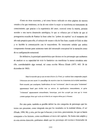 Como en otras ocasiones, y tal como hemos indicado en otras páginas de nuestro
estudio a las que remitimos, en las de este relato la mujer se transforma en instrumento de
conocimiento, que gracias a la experiencia del amor, esencial como la muerte, permite
acceder a una nueva dimensión ontológica; lo que se refuerza por el hecho de que el
protagonista escucha de Pantazi la frase sobre los “pobres de espíritu” en el momento del
año más propicio para ello, el solsticio de verano o día de San Juan, cuando el Cielo se abre
y es factible la comunicación con lo trascendente. Es interesante señalar que ambos
componentes forman parte asimismo tanto del entramado conceptual de la narración como
de su configuración estructural.
En definitiva, la principal característica que destaca en los personajes que acabamos
de analizar es su capacidad de vivir lo fantástico sin manifestar la menor extrañeza ante
ello, considerándolo algo normal, tal como escribe Mircea Eliade (1973, 443: 28 de
diciembre de 1963):
Dans la nouvelle queje suis en train décrire (Le PorO, je voudrais faire comprendre jusqu’á
l’obsession son sens secret: le camouflage des mys¡éres dans les ¿vénements de la réallté ¡m,néd¡ata
Faire ressortir, par conséquent, lambivalence de tout “événement”, dans le sens qu’un “événement”
apparemment banal peut révéler tout un univers de significations transcendantes, et qu un
“¿vénement” apparemment extraordinaire, fantastique, puM ¿tre accepté par ceux qui le viveflt
comme quelque chose qui va de soi et dont lis ne songent méme pas á sétonner.
Por otro parte, también es posible definir las dos categorías de personajes que los
textos nos presentan, como integrada una por los instalados en la realidad última, el ser
(Eliade, 1994, 96). y otra, por los que la buscan; y son éstos, precisamente, los que se hacen
semejantes a los lectores, como escribíamos al inicio dcl capitulo. De forma más amplia y
en esta misma dirección, podríamos añadir que los personajes del escritor e historiador de
392
 
