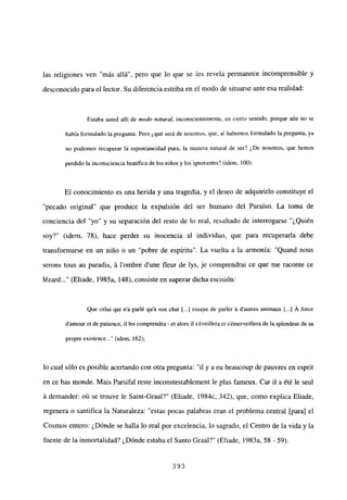 las religiones ven “más allá”, pero que lo que se les revela permanece incomprensible y
desconocido para el lector. Su diferencia estriba en el modo de situarse ante esa realidad:
Estaba usted allí de modo natura!, inconscientemente, en cierto sentido, porque aún no se
había formulado la pregunta. Pero ¿qué será de nosotros, que, al habernos formulado la pregunta, ya
no podemos recuperar la espontaneidad pura, la manera natural de ser? ¿De nosotros, que hemos
perdido la inconsciencia beatífica de los niños y los ignorantes? (idem, 100).
El conocimiento es una herida y una tragedia, y el deseo de adquirirlo constituye el
“pecado original” que produce la expulsión del ser humano del Paraíso. La toma de
conciencia del “yo” y su separación del resto de lo real, resultado de interrogarse “¿Quién
soy?” (idem, 78), hace perder su inocencia al individuo, que para recuperarla debe
transformarse en un niño o un “pobre de espíritu”. La vuelta a la armonía: “Quand nous
serons tous au paradis, Li lombre dune fleur de lys, je comprendrai ce que me raconte ce
lézard (Eliade, 1985a, 148), consiste en superar dicha escisión:
Que celui qui n’a parlé qu’á son chat [...] essaye de parler A d’autres animaux Ii.] Á force
d’amour et de patience, il les comprendra - et alors il séveillera et sémerveillera de la splendeur de sa
propre existence (idem, 162);
lo cual sólo es posible acertando con otra pregunta: “il y a eu beaucoup de pauvres en esprit
en ce bas monde. Mais Parsifal reste inconstestablement le plus fameux. Car il a ¿té le seul
it demander: oú se trouve le Saint-Graal?” (Eliade, 1984c, 342), que, como explica Eliade,
regenera o santifica la Naturaleza: “estas pocas palabras eran el problema central [para] el
Cosmos entero: ¿Dónde se halla lo real por excelencia, lo sagrado, el Centro de la vida y la
fuente de la inmortalidad? ¿Dónde estaba el Santo Graal?” (Eliade, 1983a, 58 - 59).
393
 