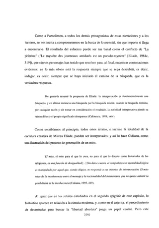 Como a Pantelimon, a todos los demás protagonistas de estas narraciones y a los
lectores, se nos incita a comprometernos en la busca de lo esencial, sin que importe si llega
a encontrarse. El resultado del esfuerzo puede ser tan banal como el conflicto de “La
pélerine” (“Le mystére des journeaux antidatés est un pseudo-mystére” [Eliade, 1984c,
319]), que ciertos personajes han tenido que resolver para, al final, encontrar contestaciones
evidentes: en lo más obvio está la respuesta siempre que se sepa descubrir, es decir,
indagar, es decir, siempre que se haya iniciado el camino de la búsqueda, que es la
verdadera respuesta.
Me gustaría resumir la propuesta de Fliade: la interpretación es fundamentalmente una
búsqueda, y en última instancia una búsqueda por la búsqueda misma; cuando la búsqueda termina,
por cualquier razón y sin tomar en consideración el resultado, la actividad interpretativa pierde su
raison détre y el propio significado desaparece (Calinescu, 1989, xxiv).
Como escribíamos al principio, todos estos relatos, e incluso la totalidad de la
escritura creativa de Mircea Eliade, pueden ser interpretados, y así lo hace Culianu, como
una ilustración del proceso de generación de un mito.
El mito, el mito para el que lo crea, no para el que lo discute como historiador de las
religiones, es unafunción de desigualdad [...] Sin darse cuenta. el compañero con mentalidad lógica
es manipulado por aquel que, siendo ilógico. no responde a sus criterios de interpretación. El mito
nace de la incoherencia entre el mensaje y la racionalidad del hermeneuta, que no quiere admitir la
posibilidad de/a incoherencia (Culianu, 1995. 249).
Al igual que en los relatos estudiados en el segundo epígrafe de este capítulo, lo
fantástico aparece en relación a la ciencia moderna, y, como en el anterior, el procedimiento
de desentrañar para buscar la “libertad absoluta” juega un papel central. Pero este
394
 