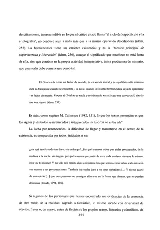 desciframiento, imprescindible en lo que el crítico citado llama “el ciclo del espectáculo y la
criptografía”, no conduce aquí a nada más que a la misma operación descifradora (idem,
255). La hermenéutica tiene un carácter existencial y es la “técnica principal de
supervivencia y liberación” (idem, 256), aunque el significado que establece no está fuera
de ella, sino que consiste en la propia actividad interpretativa, única productora de misterio,
que para serlo debe conservarse como tal.
El Grial es de veras un factor de sentido, de elevación moral y de equilibrio sólo mientras
dura su búsqueda: cuando se encuentra - es decir, cuando la facultad hermenéutica deja de ejercitarse
- es factor de muerte. Porque el Grial no es nada, y su búsqueda no es lo que nos acerca a él, sino lo
que nos separa (idem, 257).
Es más, como sugiere M. Calinescu (1982. 151), lo que los textos pretenden es que
los signos y símbolos sean buscados e interpretados incluso “si no están ahí’.
La lucha por reconocerlos, la dificultad de llegar y mantenerse en el centro de la
existencia, es compartida por todos, iniciados o no:
¿por qué resulta todo tan duro, sin embargo? ¿Por qué tenemos todos que andar preocupados, de la
mañana a la noche, sin tregua, por qué tenemos que partir de cero cada mañana, siempre lo mismo,
otra vez lo mismo? Y no sólo nos resulta duro a nosotros, los que somos como todos, cada uno con
sus asuntos y sus preocupaciones. También les resulta duro a los seres superiores [...] Y eso no acabo
de entenderlo [...] que esas personas no consigan afincarse en la forma que desean, que no puedan
descansar (Eliade, 1994, 101).
Si algunos de los personajes que hemos encontrado son evidencias de la presencia
de otro modo de la realidad, sagrado o fantástico, lo mismo sucede con diversidad de
objetos, frases o, de nuevo, entes de ficción (o los propios textos, literarios y científicos, de
395
 