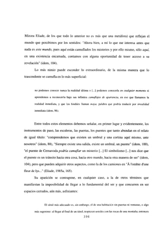 Mircea Eliade, de los que todo lo anterior no es más que una metáfora) que reflejan el
mundo que percibimos por los sentidos: “Ahora bien, a milo que me interesa antes que
nada es este mundo, pues aquí están camuflados los misterios y por ello mismo, sólo aquí,
en una existencia encarnada, contamos con alguna oportunidad de tener acceso a su
revelación” (idem, 104).
Lo más nimio puede esconder lo extraordinario, de la misma manera que lo
trascendente se camufla en lo más superficial:
no podemos conocer nunca la realidad última o [...] podemos conocerla en cualquier momento si
aprendemos a reconocerla bajo sus infinitos camuflajes de apariencia, en eso que llamamos la
realidad inmediata, y que los hindúes llaman maya, palabra que podría traducir por irrealidad
inmediata (idem, 96).
Entre todos estos elementos debemos señalar, en primer lugar y evidentemente, los
instrumentos de paso, las escaleras, las puertas, los puentes que tanto abundan en el relato
de igual título: “comprendemos que existen un umbral y una cortina aquí mismo, ante
nosotros” (idem, 88). “Siempre existe una salida, existe un umbral, un puente” (idem, 100),
“el puente de Cernavoda podría camuflar un misterio [...] El simbolismo [JI nos dice que
el puente es un tránsito hacia otra cosa, hacia otro mundo, hacia otra manera de ser” (idem,
104), pero que pueden adquirir otros aspectos, como la de los camiones en “Á lombre dune
fleur de lys (Eliade, 1985a, 165).
Su aparición se contrapone, en cualquier caso, a la de otros términos que
manifiestan la imposibilidad de llegar a lo fundamental del ser y que concurren en ser
espacios cerrados, aún más, asfixiantes:
El símil más adecuado es, sin embargo, el de una habitación sin puertas ni ventanas, o algo
más sugerente: al llegar al final de un túnel, tropiezan ustedes con las rocas de una montaña; entonces
396
 