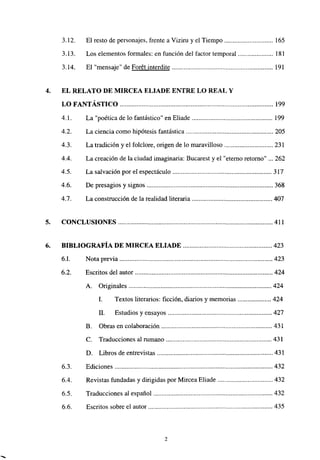 3.12. El resto de personajes, frente a Viziru y el Tiempo 165
3.13. Los elementos formales: en función del factor temporal 181
3.14. El “mensaje” de Forét interdite 191
4. EL RELATO DE MIRCEA ELIADE ENTRE LO REAL Y
LO FANTÁSTICO 199
4.1. La “poética de lo fantástico” en Eliade 199
4.2. La ciencia como hipótesis fantástica 205
4.3. La tradición y el foiclore, origen de lo maravilloso 231
4.4. La creación de la ciudad imaginaria: Bucarest y el “eterno retorno” ... 262
4.5. La salvación por el espectáculo 317
4.6. De presagios y signos 368
4.7. La construcción de la realidad literaria 407
5. CONCLUSIONES 411
6. BIBLIOGRAFÍA DE MIRCEA ELIADE 423
6.1. Nota previa 423
6.2. Escritos del autor 424
A. Originales 424
1. Textos literarios: ficción, diarios y memorias 424
II. Estudios y ensayos 427
B. Obras en colaboración 431
C. Traducciones al rumano 431
D. Libros de entrevistas 431
6.3. Ediciones 432
6.4. Revistas fundadas y dirigidas por Mircea Eliade 432
6.5. Traducciones al español 432
6.6. Escritos sobre el autor 435
2
 