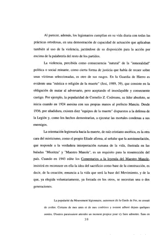 Al parecer, además, los legionarios cumplían en su vida diaria con todas las
prácticas ortodoxas, en una demostración de capacidad de actuación que aplicaban
también al uso de la violencia, jactándose de su disposición para la acción por
encima de la palabrería del resto de los partidos.
La violencia, percibida como consecuencia “natural” de la “inmoralidad”
política o social reinante, como cierta forma de justicia que había de recaer sobre
unas victimas seleccionadas, es otro de sus rasgos. En la Guardia de Hierro es
evidente una “mística o religión de la muerte” (Jesi, 1989, 39), que consiste en la
obligación de matar al adversario, pero aceptando el insoslayable y consecuente
castigo. Por ejemplo, la popularidad de Cornelio Z. Codreanu, su líder absoluto, se
inicia cuando en 1924 asesina con sus propias manos al prefecto Manciu. Desde
1936, por añadidura, existen diez “equipos de la muerte” dispuestos a la defensa de
la Legión y, como los hechos demostrarían, a ejecutar las mortales condenas a sus
enemigos.
La orientación legionaria hacia la muerte, de raíz cristiano-ascética, es la otra
cara del misticismo, como el propio Eliade afirma, al señalar que la autoinmolación,
que responde a la verdadera interpretación rumana de la vida, ilustrada en las
baladas “Mioritza” y “Maestro Manole”, es un requisito para la resurrección del
país. Cuando en 1943 edite los Comentarios a la leyenda del Maestro Manole
,
insistirá en reconocer en ella la idea del sacrificio como base de la construcción, es
decir, de la creación; renuncia a la vida que será la base del Movimiento, y de la
que, ya elegida voluntariamente, ya forzada en los otros, se necesitan una o dos
generaciones.
La popularité du Mouvement légionnaire, autrement dit la Garde de Fer, ne cessait
de croitre. Certains de mes amis et de mes confréres y avaient adheré depuis quelques
années. Dautres paraissaient attendre un moment propice pour s’y faire admettre. Sans en
38
 