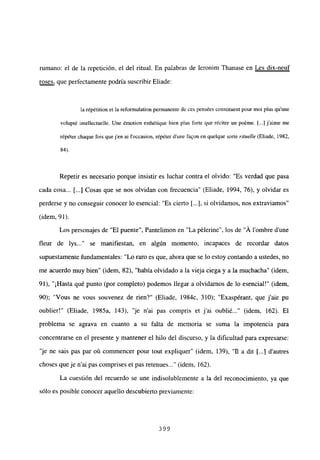 rumano: el de la repetición, el del ritual. En palabras de Ieronim Ihanase en Les dix-neuf
roses, que perfectamente podría suscribir Eliade:
la répétition et la reformulation permanente de ces pensées constituent pour moi plus qu’une
volupté intellectuelle. Une émotion esthétique bien plus forte que réciter un poéme. [...] jaime me
répéter cbaque fois que j’en ai loccasion, répéter dune faQon en quelque sorte rituelle (Eliade, 1982,
84).
Repetir es necesario porque insistir es luchar contra el olvido: “Es verdad que pasa
cada cosa... [...] Cosas que se nos olvidan con frecuencia” (Eliade, 1994, 76), y olvidar es
perderse y no conseguir conocer lo esencial: “Es cierto [...], si olvidamos, nos extraviamos”
(idem, 91).
Los personajes de “El puente”, Pantelimon en “La pélerine”, los de “A lombre d’une
fleur de lys... se manifiestan, en algún momento, incapaces de recordar datos
supuestamente fundamentales: “Lo raro es que, ahora que se lo estoy contando a ustedes, no
me acuerdo muy bien” (idem, 82), “había olvidado a la vieja ciega y a la muchacha” (idem,
91), “¡Hasta qué punto (por completo) podemos llegar a olvidamos de lo esencial!” (idem,
90); “Vous ne vous souvenez de rien?” (Eliade, 1984c, 310); “Exaspérant, que j’aie pu
oublier!” (Eliade, 1985a, 143), “je n’ai pas compris et j’ai oublié (idem, 162). El
problema se agrava en cuanto a su falta de memoria se suma la impotencia para
concentrarse en el presente y mantener el hilo del discurso, y la dificultad para expresarse:
‘je ne sais pas par ot~ commencer pour tout expliquer” (idem, 139), “fl a dit [...] dautres
choses queje n’ai pas comprises et pas retenues (idem, 162).
La cuestión del recuerdo se une indisolublemente a la del reconocimiento, ya que
sólo es posible conocer aquello descubierto previamente:
399
 