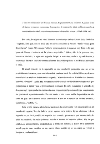 a todos nos suceden todo tipo de cosas, pero que, desgraciadamente, las olvidamos. Y, cuando no las
olvidamos, no sabemos reconocerlas. Con una pizca de imaginación, habría podido reconocerlos a
ustedes y entonces habría recordado también cuanto habría debido recordar... (Eliade, 1994, 106).
Por tanto, los signos no van a limitarse a advertir que existe el plano de lo fantástico
- sagrado, sino que, con su estar ahí, lo hacen consciente y vívido: “había venido para
despertarme” (idem, 90); aunque “sólo lo comprendemos la segunda vez. Esto es lo que
gusto de llamar el misterio de la primera repetición (idem, 88). A la primera vida,
humana e histórica, la sigue una segunda, la que, al reiterarse, anula la ley del devenir y
cuyo modo de ser es cualitativamente diferente. Esta vida espiritual es establecida mediante
el ritual.
El ritual consiste en la repetición de una revelación primordial que no se ha
percibido anteriormente y que nunca lo será de modo racional. La realidad última se alcanza
en exclusiva a través de lo fantástico - sagrado: “el ritual santifica a diario la vida de estos
hombres superiores” (idem, 85), por identificación extática (el movimiento ascensional que
corresponde al trance y que se representa con la imagen del subir o cruzando el umbral a lo
desconocido) y por revelación, únicas vías que proporcionan la certidumbre de su existencia
sin pruebas ni argumentos reales. De este modo, el rito es una salida, la participación sin
saber en qué: “la existencia vivida como ritual. Ritual en el sentido de secreto, misterio,
sacramento (idem, 76).
Sólo el rito encarna el misterio, facilitando la resurrección y el renacimiento en el
mundo del espíritu: “Les he dado la clave: piensen en la historia de las religiones [...] La
segunda vez, es decir, nacido por segunda vez, es decir, que re-nace, que ha resucitado de
entre los muertos; en pocas palabras: nacido al mundo del espíritu” (idem, 86); lo que
implica, de alguna manera, una pérdida de la condición humana, al menos en su dimensión
social, puesto que, sumidos en ese nuevo plano, quizás no se sea capaz de volver a
integrarse en el cotidiano:
400
 