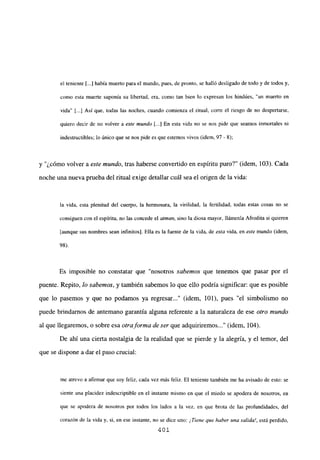 el teniente [...] había muerto para el mundo, pues, de pronto, se halló desligado de todo y de todos y.
como esta muerte suponía su libertad, era, como tan bien lo expresan los hindúes, “un muerto en
vida” [...] Así que, todas las noches, cuando comienza el ritual, corre el riesgo de no despertarse,
quiero decir de no volver a este mundo [...] En esta vida no se nos pide que seamos inmortales ni
indestructibles; lo único que se nos pide es que estemos vivos (idem, 97 - 8);
y ¿cómo volver a este mundo, tras haberse convertido en espíritu puro?” (idem, 103). Cada
noche una nueva prueba del ritual exige detallar cuál sea el origen de la vida:
la vida, esta plenitud del cuerpo, la hermosura, la virilidad, la fertilidad, todas estas cosas no se
consiguen con el espíritu, no las concede el atman, sino la diosa mayor, llámenla Afrodita si quieren
[aunque sus nombres sean infinitos]. Ella es la fuente de la vida, de esta vida, en este mundo (idem,
98).
Es imposible no constatar que “nosotros sabemos que tenemos que pasar por el
puente. Repito, lo sabemos, y también sabemos lo que ello podría significar: que es posible
que lo pasemos y que no podamos ya regresar...” (idem, 101), pues “el simbolismo no
puede brindamos de antemano garantía alguna referente a la naturaleza de ese otro mundo
al que llegaremos, o sobre esa otra forma de ser que adquiriremos (idem, 104).
De ahí una cierta nostalgia de la realidad que se pierde y la alegría, y el temor, del
que se dispone a dar el paso crucial:
mc atrevo a afirmar que soy feliz, cada vez más feliz. El teniente también me ha avisado de esto: se
siente una placidez indescriptible en el instante mismo en que el miedo se apodera de nosotros, en
que se apodera de nosotros por todos los lados a la vez, en que brota de las profundidades, del
corazón de la vida y, si, en ese instante, no se dice uno: ¡Tiene que haber una salida!, está perdido,
401
 