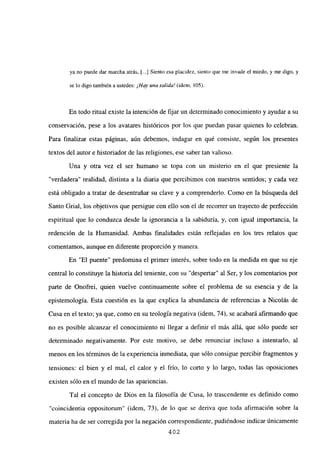 ya no puede dar marcha atrás, [...] Siento esa placidez, siento que me invade el miedo, y me digo, y
se lo digo también a ustedes: ¡Hay unasalida! (idem, 105).
En todo ritual existe la intención de fijar un determinado conocimiento y ayudar a su
conservación, pese a los avatares históricos por los que puedan pasar quienes lo celebran.
Para finalizar estas páginas, aún debemos, indagar en qué consiste, según los presentes
textos del autor e historiador de las religiones, ese saber tan valioso.
Una y otra vez el ser humano se topa con un misterio en el que presiente la
“verdadera” realidad, distinta a la diaria que percibimos con nuestros sentidos; y cada vez
está obligado a tratar de desentrañar su clave y a comprenderlo. Como en la búsqueda del
Santo Grial, los objetivos que persigue con ello son el de recorrer un trayecto de perfección
espiritual que lo conduzca desde la ignorancia a la sabiduría, y, con igual importancia, la
redención de la Humanidad. Ambas finalidades están reflejadas en los tres relatos que
comentamos, aunque en diferente proporción y manera.
En “El puente” predomina el primer interés, sobre todo en la medida en que su eje
central lo constituye la historia del teniente, con su “despertar” al Ser, y los comentarios por
parte de Onofrei, quien vuelve continuamente sobre el problema de su esencia y de la
epistemología. Esta cuestión es la que explica la abundancia de referencias a Nicolás de
Cusa en el texto; ya que, como en su teología negativa (idem, 74), se acabará afirmando que
no es posible alcanzar el conocimiento ni llegar a definir el más allá, que sólo puede ser
determinado negativamente. Por este motivo, se debe renunciar incluso a intentarlo, al
menos en los términos de la experiencia inmediata, que sólo consigue percibir fragmentos y
tensiones: el bien y el mal, el calor y el frío, lo corto y lo largo, todas las oposiciones
existen sólo en el mundo de las apariencias.
Tal el concepto de Dios en la filosofía de Cusa, lo trascendente es definido como
“coincidentia oppositorum” (idem, 73), de lo que se deriva que toda afirmación sobre la
materia ha de ser corregida por la negación correspondiente, pudiéndose indicar únicamente
402
 