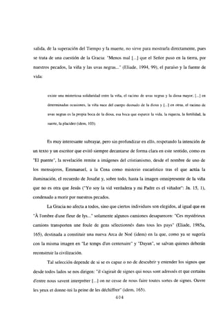 salida, de la superación del Tiempo y la muerte, no sirve para mostrarla directamente, pues
se trata de una cuestión de la Gracia: “Menos mal [...] que el Señor puso en la tierra, por
nuestros pecados, la viña y las uvas negras (Eliade, 1994, 99), el paraíso y la fuente de
vida:
existe una misteriosa solidaridad entre la viña, el racimo de uvas negras y la diosa mayor; [.4 en
determinadas ocasiones, la viña nace del cuerpo desnudo de la diosa y [.1 en otras, el racimo de
uvas negras es la propia boca de la diosa, esa boca que esparce la vida, la riqueza, la fertilidad, la
suerte, la placidez (idem, 103).
Es muy interesante subrayar, pero sin profundizar en ello, respetando la intención de
un texto y un escritor que evitó siempre decantarse de forma clara en este sentido, como en
“El puente”, la revelación remite a imágenes del cristianismo, desde el nombre de uno de
los mensajeros, Emmanuel, a la Cena como misterio eucarístico tras el que actúa la
iluminación, el recuerdo de Josafat y, sobre todo, hasta la imagen omnipresente de la viña
que no es otra que Jesús (“Yo soy la vid verdadera y mi Padre es el viñador”: Jn. 15, 1),
condenado a morir por nuestros pecados.
La Gracia no afecta a todos, sino que ciertos individuos son elegidos, al igual que en
“A lombre d’une fleur de lys...” solamente algunos camiones desaparecen: “Ces mystérieux
camions transporten une foule de gens sélectionnés dans tous les pays” (Eliade, 1985a,
165), destinada a constituir una nueva Arca de Noé (idem) en la que, como ya se sugería
con la misma imagen en “Le temps d’un centenaire” y “Dayan”, se salvan quienes deberán
reconstruir la civilización.
Tal selección depende de si se es capaz o no de descubrir y entender los signos que
desde todos lados se nos dirigen: “u s’agirait de signes qui nous sont adressés et que certains
d’entre nous savent interpréter [...] on ne cesse de nous faire toutes sortes de signes. Ouvre
les yeux et donne-toi la peine de les déchiffrer” (idem, 165).
404
 