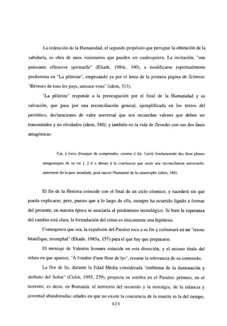 La redención de la Humanidad, el segundo propósito que persigue la obtención de la
sabiduría, es obra de unos visionarios que pueden ser cualesquiera. La incitación, “une
puissante offensive spirituelle” (Eliade, 1984c, 340), a modificarse espiritualmente
predomina en “La pélerine”, empezando ya por el lema de la primera página de Scínteia:
“Réveurs de tous les pays. unissez-vous” (idem, 313).
“La pélerine” responde a la preocupación por el final de la Humanidad y su
salvación, que pasa por una reconciliación general, ejemplificada en los textos del
periódico, declaraciones de valor universal que nos recuerdan valores que deben ser
transmitidos y no olvidados (idem, 340); y también en la vida de Zevedei con sus dos fases
antagónicas:
Car, á force d’essayer de comprendre, comme il dit, lunité fondamentale des deux phases
antagoniques de sa vie [.1 il a abouti á la conclusion que seule une réconciliation universelle,
autrement dit la paix mondiale, peut sauver Ihumaniré de la catastrophe (idem, 340).
El fin de la Historia coincide con el final de un ciclo cósmico, y sucederá sin que
pueda explicarse; pero, puesto que a lo largo de ella, siempre ha ocurrido ligado a formas
del presente, en nuestra época se asociaría al predominio tecnológico. Si bien la esperanza
del cambio está clara, la formulación del cómo es únicamente una hipótesis.
Comoquiera que sea, la expulsión del Paraíso toca a su fin y culminará en un “retour
béatifique, triomphal” (Eliade, 1985a, 157) para el que hay que prepararse.
El mensaje de Valentin Iconaru coincide en esta dirección, y el mismo título del
relato en que aparece, ‘Á lombre dune fleur de lys”, resume la relevancia de su contenido.
La flor de lis, durante la Edad Media considerada “emblema de la iluminación y
atributo del Señor” (Cirlot, 1995, 279), proyecta su sombra en el Paraíso; primero, en el
terrestre, es decir, en Rumania: el territorio del recuerdo y la nostalgia, de la infancia y
juventud abandonadas; edades en que no existe la conciencia de la muerte ni la del tiempo,
405
 