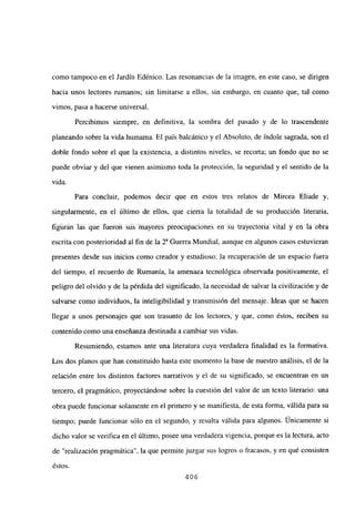 como tampoco en el Jardín Edénico. Las resonancias de la imagen, en este caso, se dirigen
hacia unos lectores rumanos; sin limitarse a ellos, sin embargo, en cuanto que, tal como
vimos, pasa a hacerse universal.
Percibimos siempre, en definitiva, la sombra del pasado y de lo trascendente
planeando sobre la vida humama. El país balcánico y el Absoluto, de índole sagrada, son el
doble fondo sobre el que la existencia, a distintos niveles, se recorta; un fondo que no se
puede obviar y del que vienen asimismo toda la protección, la seguridad y el sentido de la
vida.
Para concluir, podemos decir que en estos tres relatos de Mircea Eliade y,
singularmente, en el último de ellos, que cierra la totalidad de su producción literaria,
flÉinánlás qúé fUeron sus ma§ores préóóuúacioneis en ~u tra~eictoriai vital y ~ la~~6btá
escrita con posterioridad al fin de la Y Guerra Mundial, aunque en algunos casos estuvieran
presentes desde sus inicios como creador y estudioso: la recuperación de un espacio fuera
del tiempo, el recuerdo de Rumania, la amenaza tecnológica observada positivamente, el
peligro del olvido y de la pérdida del significado, la necesidad de salvar la civilización y de
salvarse como individuos, la inteligibilidad y transmisión del mensaje. Ideas que se hacen
llegar a unos personajes que son trasunto de los lectores, y que, como éstos, reciben su
contenido como una enseñanza destinada a cambiar sus vidas.
Resumiendo, estamos ante una literatura cuya verdadera finalidad es la formativa.
Los dos planos que han constituido hasta este momento la base de nuestro análisis, el de la
relación entre los distintos factores narrativos y el de su significado, se encuentran en un
tercero, el pragmático, proyectándose sobre la cuestión del valor de un texto literario: una
obra puede funcionar solamente en el primero y se manifiesta, de esta forma, válida para su
tiempo; puede funcionar sólo en el segundo, y resulta válida para algunos. Únicamente si
dicho valor se verifica en el último, posee una verdadera vigencia, porque es la lectura, acto
de “realización pragmática”, la que permite juzgar sus logros o fracasos, y en qué consisten
éstos.
406
 