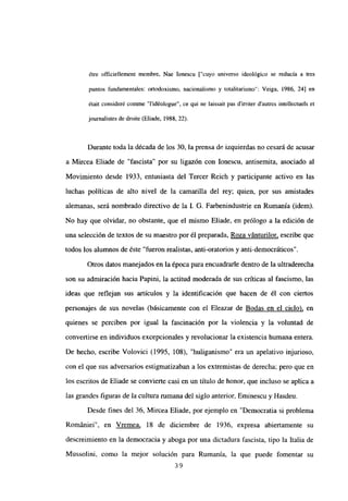 ¿tre officiellement membre, Nae Ionescu [“cuyo universo ideológico se reducía a tres
puntos fundamentales: ortodoxismo, nacionalismo y totalitarismo”: Veiga, 1986, 24] en
était consideré comme “l’idéologue”, ce qui ne laissait pas dirriter d’autres intellectuels et
journalistes de droite (Eliade, 1988, 22).
Durante toda la década de los 30, la prensa de izquierdas no cesará de acusar
a Mircea Eliade de “fascista” por su ligazón con Ionescu, antisemita, asociado al
Movimiento desde 1933, entusiasta del Tercer Reich y participante activo en las
luchas políticas de alto nivel de la camarilla del rey; quien, por sus amistades
alemanas, será nombrado directivo de la 1. G. Farbenindustrie en Rumania (idem).
No hay que olvidar, no obstante, que el mismo Eliade, en prólogo a la edición de
una selección de textos de su maestro por él preparada, Roza vánturilor, escribe que
todos los alumnos de éste “fueron realistas, anti-oratorios y anti-democráticos”.
Otros datos manejados en la época para encuadrarle dentro de la ultraderecha
son su admiración hacia Papini, la actitud moderada de sus críticas al fascismo, las
ideas que reflejan sus artículos y la identificación que hacen de él con ciertos
personajes de sus novelas (básicamente con el Eleazar de Bodas en el cielo), en
quienes se perciben por igual la fascinación por la violencia y la voluntad de
convertirse en individuos excepcionales y revolucionar la existencia humana entera.
De hecho, escribe Volovici (1995, 108), “huliganismo” era un apelativo injurioso,
con el que sus adversarios estigmatizaban a los extremistas de derecha; pero que en
los escritos de Eliade se conviene casi en un título de honor, que incluso se aplica a
las grandes figuras de Ja cultura rumana del siglo anterior, Eminescu y Hasdeu.
Desde fines del 36, Mircea Eliade, por ejemplo en “Democratia si problema
Romániei”, en Vremea, 18 de diciembre de 1936, expresa abiertamente su
descreimiento en la democracia y aboga por una dictadura fascista, tipo la Italia de
Mussolini, como la mejor solución para Rumania, la que puede fomentar su
39
 