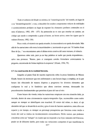 Todo el esfuerzo de Eliade se orienta a la “remitologización” del mundo, en lugar de
a su “desmitologización”, o sea, a descubrir los ocultos componentes míticos de realidades
o acontecimientos profanos en lugar de exponer los elementos profanos contenidos en el
mito (Calinescu, 1982, 156 - 157). Su pretensión no es otra que enseñar un camino, un
código que ayude a comprender y guiar al lector, un lector activo, entre los signos que lo
rodean (Simion, 1982, 136).
Pese a todo, el misterio no queda resuelto, la trascendencia no queda desvelada. Más
allá de las narraciones sólo resta la incertidumbre e, insistiendo en que con “Á lombre dune
fleur de lys nos encontramos ante el último texto creativo del autor rumano, el silencio.
Queremos saber más, pero ya no hay palabras ni nadie que pueda respondemos...
salvo una promesa: “Bueno, pues si consiguen ustedes formularse correctamente la
pregunta, encontrarán de forma implícita la respuesta” (Eliade, 1994. 79).
4.7. La construcción de la realidad literaria.
Llegados al punto final de nuestra exposición sobre la prosa fantástica de Mircea
Eliade, hemos de reconocer que nos enfrentamos a una lectura larga y compleja, en la que
hemos ido ofreciendo de manera dispersa y progresiva los diversos elementos que
configuran lo real y lo fantástico que ahora conviene retomar, destacando los
procedimientos fundamentales que permiten el paso del uno al otro.
Como hemos ido viendo, todas las narraciones empiezan con una situación dada, ya
iniciada, dentro de unas circunstancias espacio-temporales fijas, reconocibles como reales
aunque no siempre se identifiquen con exactitud. El centro del relato, es decir, el eje
alrededor del que se desarrolla la acción y gira el resto de factores narrativos, entre ellos ese
espacio y ese tiempo, es siempre un personaje protagonista que funciona como medio a
través del cual se realiza un Acontecimiento extraordinario. Dicho suceso, que podemos
considerar como un “milagro” en cuanto que no responde a las leyes naturales del Universo,
puede ser de diferente índole, pero todas sus variaciones comparten el que manifiestan la
407
 