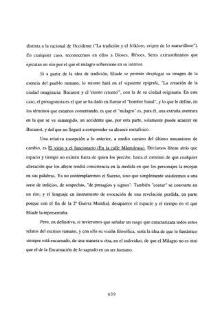 distinta a la racional de Occidente (“La tradición y el folklore, origen de lo maravilloso”).
En cualquier caso, reconocemos en ellos a Dioses, Héroes, Seres extraordinarios que
ejecutan un rito por el que el milagro sobreviene en su interior.
Si a partir de la idea de tradición, Eliade se permite desplegar su imagen de la
esencia del pueblo mmano, lo mismo hará en el siguiente epígrafe, “La creación de la
ciudad imaginaria: Bucarest y el ‘eterno retorno”’, con la de su ciudad originaria. En este
caso, el protagonista es el que se ha dado en llamar el “hombre banal”, y lo que le define, en
los términos que estamos comentando, es que el “milagro” es, para él, una extraña aventura
en la que se ve sumergido, un accidente que, por otra parte, solamente puede acaecer en
Bucarest, y del que no llegará a comprender su alcance metafísico.
Una relativa excepción a lo anterior, a medio camino del último mecanismo de
cambio, es El viejo y el funcionario (En la calle Mántuleasa). Decíamos líneas atrás que
espacio y tiempo no existen fuera de quien los percibe, hasta el extremo de que cualquier
alteración que los afecte tendrá consistencia en la medida en que los personajes la recojan
en sus palabras. Ya no contemplaremos el Suceso, sino que simplemente asistiremos a una
serie de indicios, de sospechas. “de presagios y signos”. También “contar” se convierte en
un rito; y el lenguaje en instrumento de evocación de una revelación perdida, en parte
porque con el fin de la Y Guerra Mundial, desaparece el espacio y el tiempo en el que
Eliade la representaba.
Pero, en definitiva, si tuvieramos que señalar un rasgo que caracterizara todos estos
relatos del escritor rumano, y con ello su visión filosófica, sería la idea de que lo fantástico
siempre está encarnado, de una manera u otra, en el individuo, de que el Milagro no es otro
que e] de la Encarnación de lo sagrado en un ser humano.
409
 