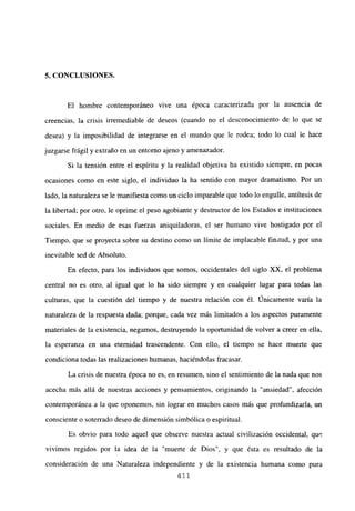 5. CONCLUSIONES.
El hombre contemporáneo vive una época caracterizada por la ausencia de
creencias, la crisis irremediable de deseos (cuando no el desconocimiento de lo que se
desea) y la imposibilidad de integrarse en el mundo que le rodea; todo lo cual le hace
juzgarse frágil y extraño en un entorno ajeno y amenazador.
Si la tensión entre el espíritu y la realidad objetiva ha existido siempre, en pocas
ocasiones como en este siglo, el individuo la ha sentido con mayor dramatismo. Por un
lado, la naturaleza se le manifiesta como un ciclo imparable que todo lo engulle, antítesis de
la libertad; por otro, le oprime el peso agobiante y destructor de los Estados e instituciones
sociales. En medio de esas fuerzas aniquiladoras, el ser humano vive hostigado por el
Tiempo, que se proyecta sobre su destino como un límite de implacable finitud, y por una
inevitable sed de Absoluto.
En efecto, para los individuos que somos, occidentales del siglo XX. el problema
central no es otro, al igual que lo ha sido siempre y en cualquier lugar para todas las
culturas, que la cuestión del tiempo y de nuestra relación con él. Unicamente varía la
naturaleza de la respuesta dada; porque, cada vez más limitados a los aspectos puramente
materiales de la existencia, negamos, destruyendo la oportunidad de volver a creer en ella,
la esperanza en una eternidad trascendente. Con ello, el tiempo se hace muerte que
condiciona todas Jas realizaciones humanas, haciéndolas fracasar.
La crisis de nuestra época no es, en resumen, sino el sentimiento de la nada que nos
acecha más allá de nuestras acciones y pensamientos, originando la “ansiedad”, afección
contemporánea a la que oponemos, sin lograr en muchos casos más que profundizaría, un
consciente o soterrado deseo de dimensión simbólica o espiritual.
Es obvio para todo aquel que observe nuestra actual civilización occidental, que
vivimos regidos por la idea de la “muerte de Dios”, y que ésta es resultado de la
consideración de una Naturaleza independiente y de la existencia humana como pura
411
 