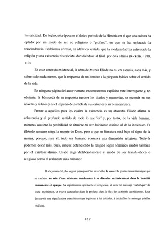 historicidad. De hecho, esta época es el único periodo de la Historia en el que una cultura ha
optado por un modo de ser no religioso o “profano”, en que se ha rechazado la
trascendencia. Podríamos afirmar, en idéntico sentido, que la modernidad ha enfrentado la
religión y una existencia historicista, decidiéndose al final por ésta última (Ricketts, 1978,
110).
En este contexto existencial, la obra de Mircea Eliade no es, en esencia, nada más, y
sobre todo nada menos, que la respuesta de un hombre a la pregunta básica sobre el sentido
de la vida.
En ninguna página del autor rumano encontraremos explícito este interrogante y, no
obstante, la búsqueda de su respuesta recorre los diarios y memorias, se esconde en sus
novelas y relatos y es el impulso de partida de sus estudios y su hermenéutica.
Frente a aquellos para los cuales la existencia es un absurdo, Eliade afirma la
coherencia y el profundo sentido de todo lo que “es” y, por tanto, de la vida humana;
mientras sostiene la posibilidad de situarse en otro horizonte distinto al de lo inmediato. El
filósofo rumano niega la muerte de Dios, pese a que su literatura está bajo el signo de la
misma, porque, para él, todo ser humano conserva una dimensión religiosa. Todavía
podemos decir más, pues, aunque defendiendo la religión según términos usados también
por el existencialismo, Eliade elige deliberadamente el modo de ser transhistórico o
religioso como el realmente más humano:
II najamais ¿té plus urgent qu’aujourd’hui de révéler le sern et la portée trans-historique qui
se cachent au sein dune existence condamnée á se dérouler exclusivement dans la hanalité
immanente et opaque. Sa signification spirituelle et religieuse, et donc le message “salvifique” de
toute expérience. se trouve camouflée dans le profane, dans le flux des activités quotidiennes. Leur
découvrir une signification trans-historique équivaut á les décoder. á déchiffrer le message quelles
recélent.
412
 