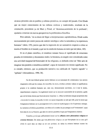 arcaicas presentes aún en pueblos y culturas primitivas, no siempre del pasado. Cree Eliade
que un mayor conocimiento de las culturas exóticas y tradicionales, resultado de la
orientación, procedente ya de Marx y Freud, al “desenmascaramiento de lo profundo”,
ayudaría a renovar con nuevas perspectivas la problemática filosófica.
Pero además, “en su deseo de llegar a interpretaciones suprahistóricas, Eliade acaba
necesariamente por emitirjuicios de carácter ontológico sobre la naturaleza y la experiencia
humanas” (idem, 159), juicios que dan la impresión de ser normativos respecto a cómo se
inserta el hombre en el mundo y qué sea la condición humana en tanto que tal (idem, 185).
Si en el plano científico, el estudioso rumano busca el significado de creaciones
pasadas en testimonios y documentos reales; la literatura, en ningún caso considerada como
una actividad marginal del historiador de las religiones, es definida como un “libre acto de
imaginar una paralela o metafórica realidad”, capaz de transmitir ese mismo significado. No
es extraño, entonces, que su producción narrativa sea calificada de “espacio sagrado” o
“epifanía” (Alexandrescu, 1990, 38).
J’ai dit tout d’abord qu’une oeuvre littéraire est un instrument de connaissance. Les univers
imaginaires créés par les romans, les nouvelles, les récits, révélent certaines valeurs et significations
propres á la condition humaine qui. sans eux, demeureraient inconnues, ou á tout le moins,
imparfaitement comprises. J’ai également insisté sur la nécessité existentielle de la narration, quelle
que soit la forme choisie par lécrivain pour s’exprimer. [.] Mais la littérature épique proprement dite
-c est-á-dire le roman, la nouvelle, le récit- ne saurait disparaitre en tant que telle, pour la raison que
limagination littéraire est le prolongement de la créativité mythologique et de lexpérience onirique.
La narration a dinfinies possibilités, car int’ini est le nombre de personnages ou dévénemenis”, aussi
bien dans la vie ou Ihistoire, que dan; les univers paralléles forgés par limagination créatrice.
Toutefois, je n’ai pas suff’ísamment insisté sur les afflnités entre phénoménes religieux et
création littéraire. De méme que tout phénoméne religieux est une hiérophanie (en ce sens quil
révéle le sacré dans un objet ou un acte profane), de méme la création littéraire montre les
414
 