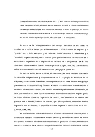 jeunes enfermés aujourd’hui dan; leur propre vide. [••.] Nous liron; des histoires passionnantes et
vrais, san; quelles reflétent pour autant la réalité immédiare. le concret de Ihistoire contemporaine et
se; messages eschatologiques. Nous retrouverons finalement le mythe, la symbolique, les rites qui
ont nourri toures les civilisations. Certes, on ne les reconnaitra pas comme tels sous leur camouflage.
Ce sera une nouvelle mytohologie” (Eliade, 1973,517-518:14 de abril de 1966).
La teoría de la “irrecognoscibilidad del milagro” encuentra de esta forma su
correlato en la poética: lo que para el hermeneuta es la dialéctica entre lo “sagrado” y lo
“profano”, será la de lo “fantástico” y lo “cotidiano” (identificados con lo “inverosímil” y lo
“verosímil” respectivamente) para el escritor, quien profundiza desde “la convicción en la
supervivencia degradada de lo sagrado en el universo de la imaginación” en el “uso
consciente” de ese universo “con una función epifánica” (Cugno, 1990, 49). Por esta razon,
su literatura nunca tendrá un carácter evasivo sino “pedagógico” (idem, Sí).
La obra de Mircea Eliade se define, en conclusión, por hacer continuas dos formas
de expresión independientes y complementarias en él: la propia del estudioso de las
religiones y la del creador de ficciones, esta segunda articulada sobre datos de antropología
procedentes de su obra científica y filosófica. Con ello se condiciona de manera absoluta la
naturaleza de la escritura literaria, que necesita de la teoría para completar su contenido, es
decir, que no articulada en un tipo de discurso que diferencie sus funciones propias, queda,
en último término, como un “aspecto de la cultura”, una oportunidad de afirmar una
posición ante el mundo y ante el ser humano, que, paradójicamente, manifiesta “nuestra
impotencia ante el absoluto, la expresión de haber aceptado la mediocridad de la vida”
(Craciun, 1988, 166).
En nuestro estudio hemos tenido muchas ocasiones de comprobar hasta qué punto la
información científica se convierte en materia temática y de comentario dentro del relato.
Una primera manera de hacerlo es mediante referencias que actúan tal como podría hacerlo
una cita o alusión, es decir, de modo marginal al desarrollo de los acontecimientos, aunque
416
 