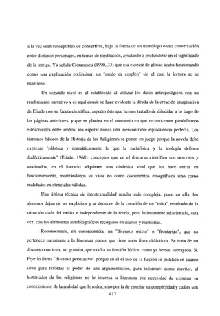 a la vez sean susceptibles de convertirse, bajo la forma de un monólogo o una conversación
entre distintos personajes, en temas de meditación, ayudando a profundizar en el significado
de la intriga. Ya señala Cioranescu (1990, 33) que esa especie de glosas acaba funcionando
como una explicación preliminar, un “modo de empleo” sin el cual la lectura no se
mantiene.
Un segundo nivel es el establecido al utilizar los datos antropológicos con un
rendimiento narrativo y es aquí donde se hace evidente la deuda de la creación imaginativa
de Eliade con su faceta científica, aspecto éste que hemos tratado de dilucidar a lo largo de
las páginas anteriores, y que se plantea en el momento en que reconocemos paralelismos
estructurales entre ambos, sin esperar nunca una mencontrable equivalencia perfecta. Los
términos básicos de la Historia de las Religiones se ponen en juego porque la novela debe
expresar “plástica y dramáticamente lo que la metafísica y la teología definen
dialécticamente” (Eliade, 1968): conceptos que en el discurso científico son descritos y
analizados, en el literario adquieren una dinámica vital que los hace entrar en
funcionamiento, mostrándonos su valor no como documentos etnográficos sino como
realidades existenciales válidas.
Una última técnica de intertextualidad resulta más compleja, pues, en ella, los
términos dejan de ser explícitos y se deducen de la creación de un “mito”, resultado de la
situación dada del exilio, e independiente de la teoría, pero íntimamente relacionado, esta
vez, con los elementos autobiográficos recogidos en diarios y memorias.
Reconocemos, en consecuencia, un “discurso mixto” o “fronterizo”, que no
pertenece puramente a la literatura puesto que tiene unos fines didácticos. Se trata de un
discurso con tesis, no gratuito, que oculta su función lúdica, como ya hemos subrayado. N.
Frye lo llama “discurso persuasivo” porque en él e] uso de la ficción se justifica en cuanto
sirve para reforzar el poder de una argumentación, para informar: como escritor, al
historiador de las religiones no le interesa la literatura por necesidad de expresar su
conocimiento de la realidad que le rodea, sino por la de enseñar su complejidad y cuáles son
417
 