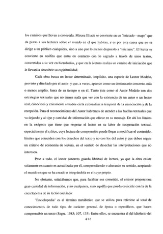los caminos que llevan a conocerla. Mircea Eliade se convierte en un “iniciado - mago” que
da pistas a sus lectores sobre el mundo en el que habitan, y es por esta causa que no se
dirige a un público cualquiera, sino a uno por lo menos dispuesto a “iniciarse”. El lector se
convierte en neófito que entra en contacto con Jo sagrado a través de unos textos,
convertidos a su vez en hierofanías, y que en la lectura realiza un camino de iniciación que
le llevará a descubrir su espiritualidad.
Cada obra busca un lector determinado, implícito, una especie de Lector Modelo,
previsto y diseñado por el autor, y que, a veces, aparece como un destinatario concreto, más
o menos amplio, fuera de su tiempo o en él. Tanto éste como el Autor Modelo son dos
estrategias textuales que no tienen nada que ver con la existencia de un autor o un lector
real, conocidos y claramente situados en la circunstancia temporal de la enunciación y de la
recepción. Para el reconocimiento del Autor habremos de atender a las huellas textuales que
va dejando y al tipo y cantidad de información que ofrece en su mensaje. De ahí los límites
en la exégesis que tiene que respetar el lector en su labor de cooperación textual,
especialmente el crítico, cuya lectura de comprensión puede llegar a modificar el contenido;
limites que coinciden con los derechos del texto y no con los del autor y que deben seguir
un criterio de economía de lectura, en el sentido de desechar las interpretaciones que no
interesen.
Pese a todo, el lector concreto guarda libertad de lectura, ya que la obra existe
solamente en cuanto es actualizada por él, comprendiendo o alterando su sentido, aceptando
el mundo en que se ha creado o integrándola en el suyo propio.
No obstante, señalábamos que, para facilitar ese cometido, el emisor proporciona
gran cantidad de información, y no cualquiera, sino aquélla que pueda coincidir con la de la
enciclopedia de su lector coetaneo.
“Enciclopedia” es el término metáforico que se utiliza para referirse al total de
conocimientos de todo tipo, de carácter general, de época o específicos, que hacen
comprensible un texto (Segre, 1985; 107, 133). Entre ellos, se encuentra el del idiolecto del
418
 